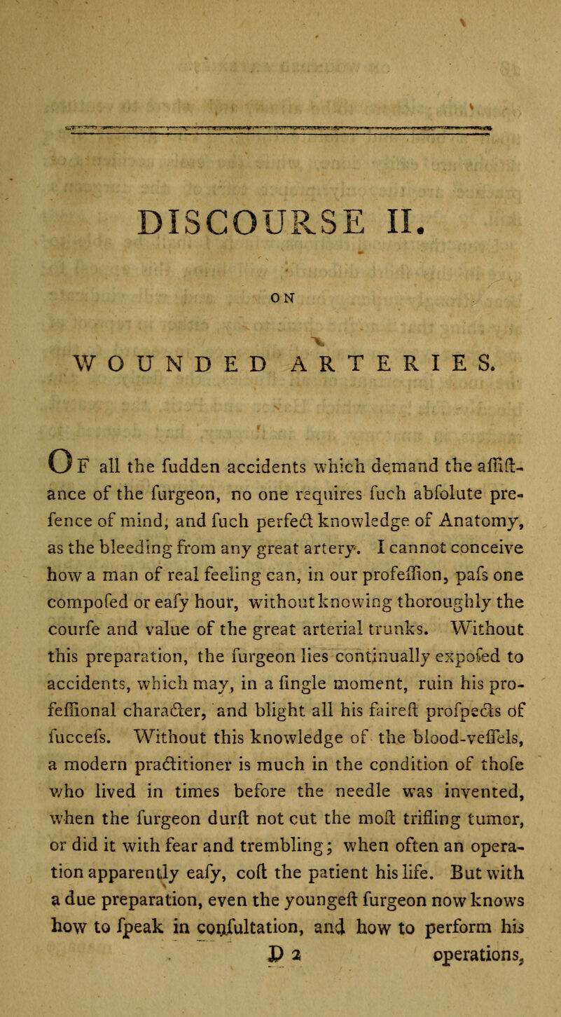 ON WOUNDED ARTERIES. vJf all the fudden accidents which demand the affifl:- ance of the furgeon, no one requires fuch abfolute pre- fence of mind; and fuch perfed knowledge of Anatomy, as the bleeding from any great artery. I cannot conceive how a man of real feeling can, in our profeilion, pafs one compofed or eafy hour, without knowing thoroughly the courfe and value of the great arterial trunks. Without this preparation, the furgeon lies continually exposed to accidents, which may, in a fingle moment, ruin his pro- fefiional charader, and blight all his faireft profpsds of fuccefs. Without this knowledge of the blood-veflels, a modern pradtitioner is much in the condition of thofc v/ho lived in times before the needle was invented, when the furgeon durft not cut the mofl trifling tumor, or did it with fear and trembling; when often an opera- tion apparently eafy, coft the patient his life. But with a due preparation, even the youngeft furgeon now knows how to fpeak in coufultation, and. how to perform his P a operations,