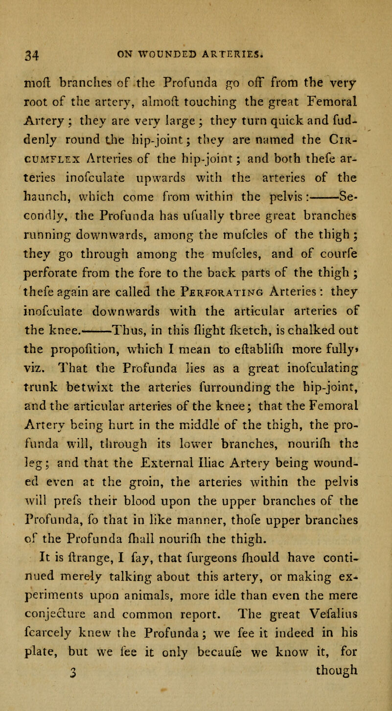 niofl branches of the Profunda go off from the very root of the artery, almofl touching the great Femoral Artery ; they are very large ; they turn quick and fud- denly round the hip-joint; they are named the Cir- cuMFLTix Arteries of the hip^joint; and both thefe ar- teries inofculate upwards with the arteries of the haunch, which come from within the pelvis: Se- condly, the Profunda has ufually three great branches running downwards, among the mufcles of the thigh; they go through among the mufcles, and of courfe perforate from the fore to the back parts of the thigh; thefe again are called the Perforating Arteries: they inofculate downwards with the articular arteries of the knee.- Thus, in this flight iketch, is chalked out the propofition, which I mean to eflablifli more fully* viz. That the Profunda lies as a great inofculating trunk betwixt the arteries furrounding the hip-joint, and the articular arteries of the knee; that the Femoral Artery being hurt in the middle of the thigh, the pro- funda will, through its lower branches, nourifh th2 leg; and that the External Iliac Artery being wound- ed even at the groin, the arteries within the pelvis will prefs their blood upon the upper branches of the Profunda, fo that in like manner, thofe upper branches of the Profunda fhall nourifh the thigh. It is flrange, I fay, that furgeons fhould have conti- nued merely talking about this artery, or making ex-^ periments upon animals, more idle than even the mere conjeclure and common report. The great Vefalius fcarcely knew the Profunda; we fee it indeed in his plate, but we fee it only becaufe we know it, for 3 though