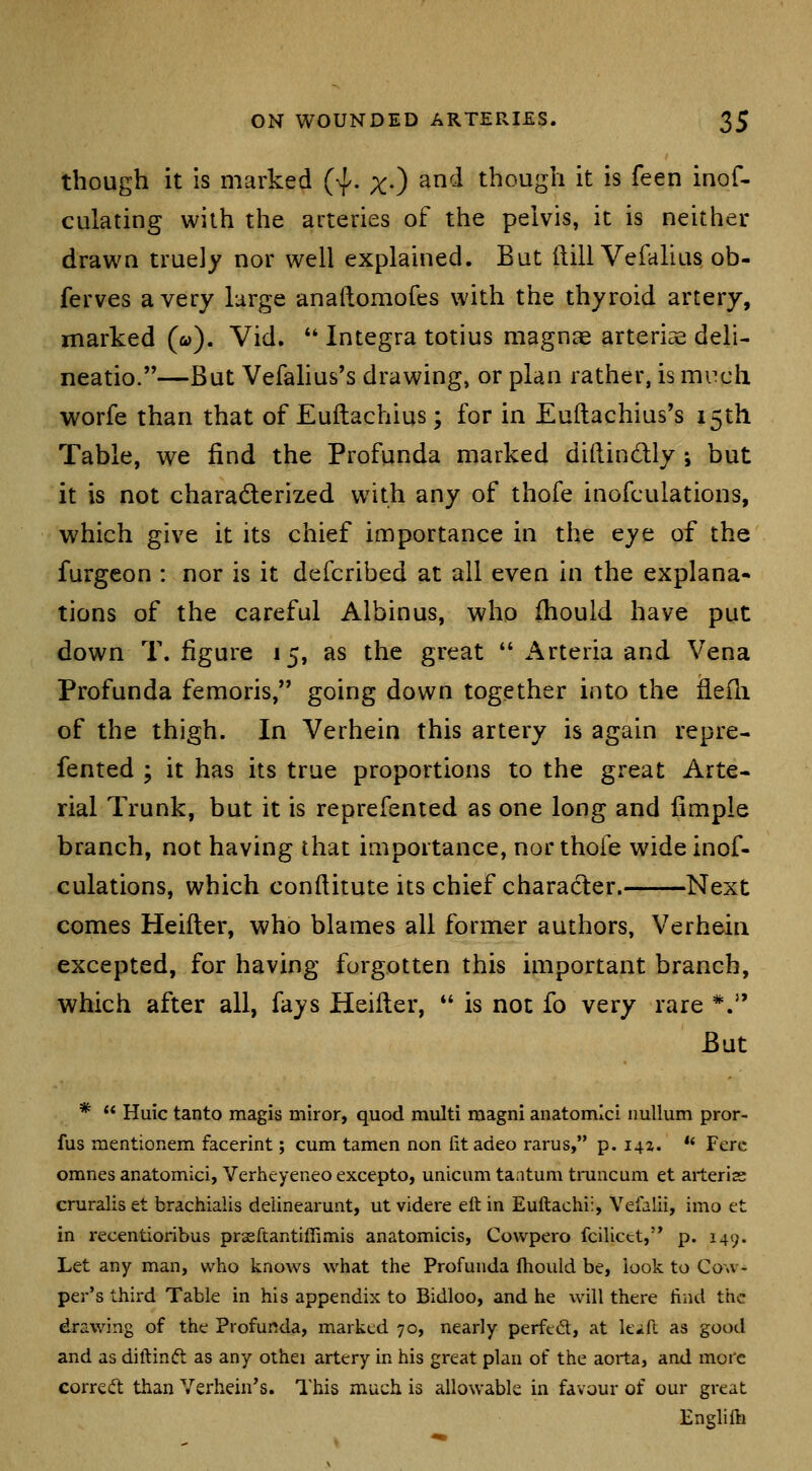 though it is marked (^. x-) and though it is feen inof- culating with the arteries of the pelvis, it is neither drawn truely nor well explained. But dill Vefalius ob- ferves a very large anallomofes with the thyroid artery, marked (&>). Vid. *' Integra totius magnae arteriae deli- neatio.—But Vefahus's drawing, or plan rather, ismi^ch worfe than that of Euitachius; for in Euilachius's 15th Table, we find the Profunda marked diftindly ; but it is not charadlerized with any of thofe inofculations, which give it its chief importance in the eye of the furgeon : nor is it defcribed at all even in the explana- tions of the careful Albinus, who fhould have put down T. figure 15, as the great  i^rteria and Vena Profunda femoris, going down together into the fleili of the thigh. In Verhein this artery is again repre- fented ; it has its true proportions to the great Arte- rial Trunk, but it is reprefented as one long and fimple branch, not having that importance, nor thofe wide inof- culations, which confiitute its chief character. Next comes Heifter, who blames all former authors, Verhein excepted, for having forgotten this important branch, which after all, fays Heifter,  is not fo very rare *. But *  Huic tanto magis miror, quod multi magni anatomici nullum pror- fus mentionem facerint; cum tamen non fitadeo rarus, p. 141. *' Fere omnes anatomici, Verheyeneo excepto, unicum tantum truncum et arterias cruralis et brachialis delinearunt, ut videre elt in Euftachi:, Vefalii, imo et in recentioribus prsEftantiffimis anatomicis, Cowpero fcilicct,'* p. 149. Let any man, who knows what the Profunda Ihould be, look to Cow- per's third Table in his appendix to Bidloo, and he will there tiiid the drawing of the Profunda, marked 70, nearly perftd, at kvft as good and as diftinft as any othei artery in his great plan of the aorta, and more corred than Verhein's. This much is allowable in favour of our great Englilli