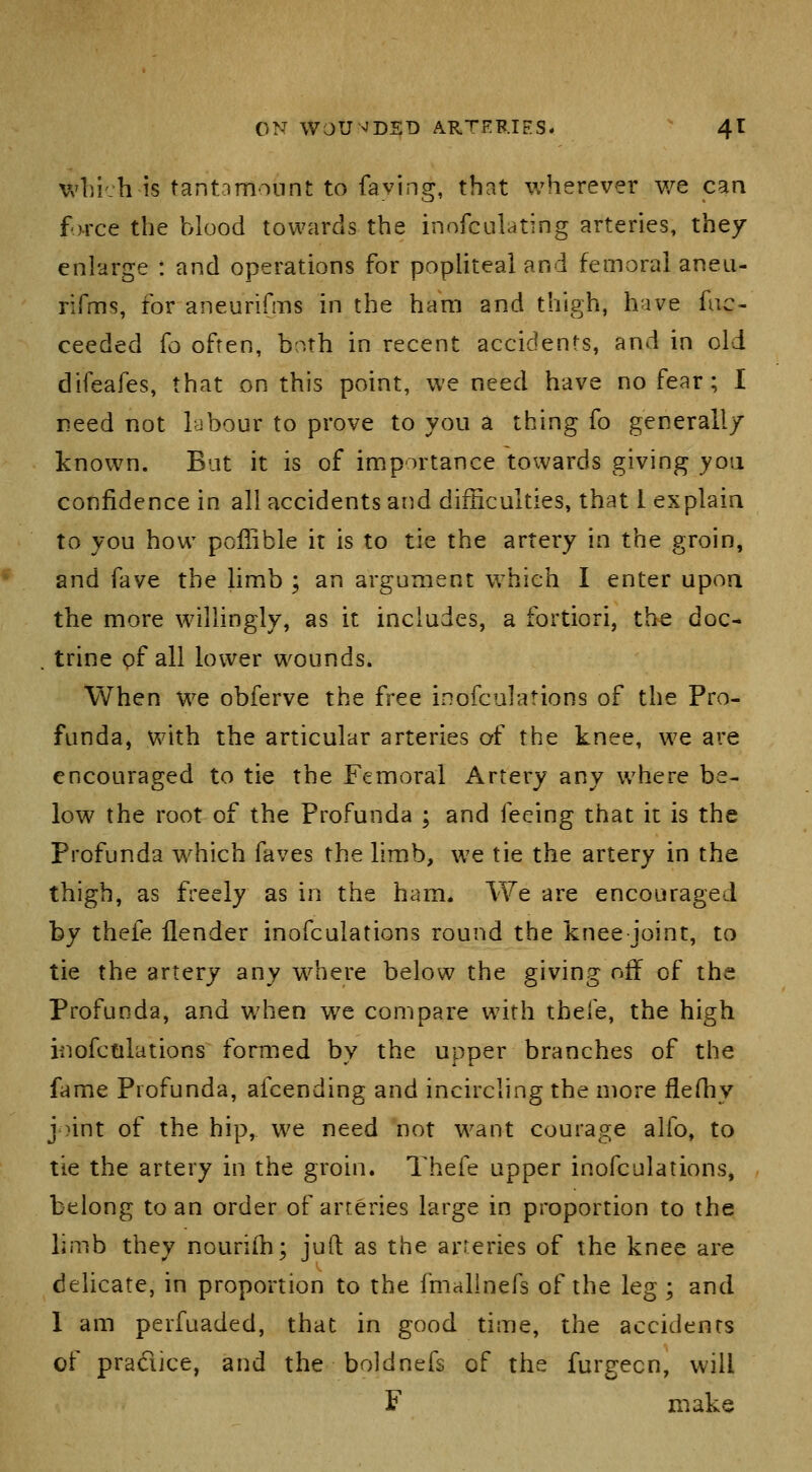 wl)i':h is tantamonnl: to faving, that wherever v/e can force the blood towards the inofculating arteries, they enlarge : and operations for popliteal and femoral aneii- rifms, for aneurifms in the ham and thigh, have fiic- ceeded ^o often, both in recent accidents, and in old difeafes, that on this point, we need have no fear; I reed not labour to prove to you a thing fo generally known. Bat it is of importance towards giving yo\i confidence in all accidents and difSculties, that 1 explain to you how poffible it is to tie the artery in the groin, and fave the limb ; an argument which I enter upoa the more willingly, as it includes, a fortiori, the doc- . trine pf all lower wounds. When We obferve the free inofculations of the Pro- funda, with the articular arteries of the knee, we are encouraged to tie the Femoral Artery any where be- low the root of the Profunda ; and feeing that it is the Profunda which faves the limb, we tie the artery in the thigh, as freely as in the ham. We are encouraged by thefe {lender inofculations round the knee joint, to tie the artery any where below the giving off of the Profunda, and when we compare with tbele, the high inofctilations formed by the upper branches of the fame Profunda, afcending and incircling the more flefhy joint of the hip, we need not want courage alfo, to tie the artery in the groin. Thefe upper inofculations, belong to an order of arteries large in proportion to the limb they nourifh; juft as the arteries of the knee are delicate, in proportion to the fmalhiefs of the leg ; and 1 am perfuaded, that in good time, the accidents of practice, and the boldnefs of the furgecn, will F make