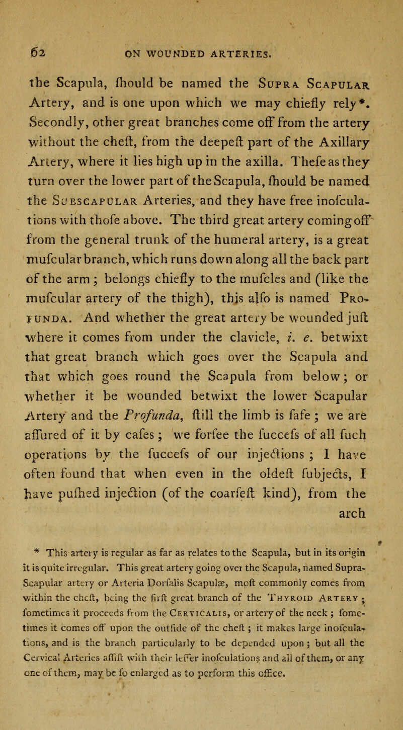 the Scapula, fhould be named the Supra. Scapular Artery, and is one upon which we may chiefly rely*. Secondly, other great branches come off from the artery without the cheft, from the deeped part of the Axillary Artery, where it lies high up in the axilla. Thefeas they turn over the lower part of the Scapula, fhould be named the Subscapular Arteries, and they have free inofcula- tions with thofe above. The third great artery coming off^ from the general trunk of the humeral artery, is a great niufcularbranch, which runs down along all the back part of the arm ; belongs chiefly to the mufcles and (like the mufcular artery of the thigh), thjs ajfo is named Pro- funda. And whether the great artery be wounded jud where it comes from under the clavicle, i. e. betwixt that great branch which goes over the Scapula and that Vv^hich goes round the Scapula from below; or whether it be wounded betwixt the lower Scapular Artery and the Profunda, flill the limb is fafe; we are alTured of it by cafes; we forfee the fuccefs of all fuch operations by the fuccefs of our injedions ; I have often found that when even in the oidefl fubjecls, I have pufhed injedion (of the coarfefl kind), from the arch * This artery is regular as far as relates to the Scapula, but in its ongin it is quite irregular. This great artery going over the Scapula, named Supra- Scapular artery or Arteria Dorfalis Scapulae, mpft commonly comes fi-om within the chcft, being the fiift great branch of the Thyroid Artery ; fometimts it proceeds from the Cervicalis, or artery of the neck ; fome- times it comes off upon the outiide of the cheil; it makes large inofcula-r tions, and is the branch particularly to be depended upon j but all the Cervical Arteries affift with their leii^er inofculations and all of them, or any one of them, may be fo enlarged as to perform this office.