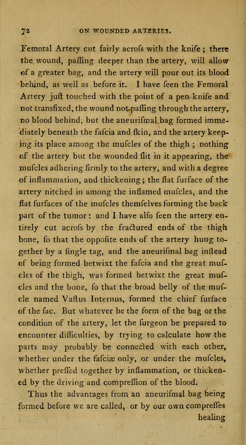 Femoral Artery cut fairly acrofs with the knife; there the wound, palling deeper than the artery, will allow of a gi'eater bag, and the artery will pour out its blood behind, as well as before it. I have feen the Femoral Artery juft touched with the point of a pen-knife and not transfixed, the wound not^paffing through the artery, no blood behind, but the aneurifmal bag formed imme- diately beneath the fafcia and fkin, and the artery keep- ing its place among the mufcles of the thigh ; nothing of the artery but the wounded llit in it appearing, the luufcles adhering firmly to the artery, and with a degree of inflammation, and thickening; the flat furface of the artery nitched in among the inflamed mufcles, and the flat furfaces of the mufcles themfelves forming the back part of the tumor: and I have alfo feen the artery en- tirely cut acrofs by the fradured ends of the thigh bone, fo that the oppolite ends of the artery hung to- gether by a fingle tag, and the aneurifmal bag inftead of being formed betwixt the fafcia and the great muf- cles of the thigh, was formed betwixt the great muf- cles and the bone, fo that the broad belly of the muf- cle named Vaftus Internus, formed the chief furface of the fac. But whatever be the form of the bag or the condition of the artery, let the furgeon be prepared to encounter difficulties, by trying to calculate how the parts may probably be conneded with each other, whether under the fafcia only, or under the mufcles, whether preiTed together by inflammation, or thicken- ed by the driving and compreffion of the blood. Thus the advantages from an aneurifmal bag being formed before we are called, or by our own comprelTes healing