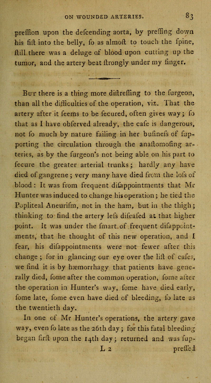 preffion upon the defcending aorta, by prefling down his fid into the belly, fo as almoft to touch the fpine, ftill there was a deluge of blood upon cutting up the tumor, and the artery beat ilrongly under my finger. But there is a thing more diftreffing to the furgeon, than all the difficulties of the operation, viz. That the artery after it feems to be fecured, often gives way; (o that as I have obferved already, the cafe is dangerous, not fo much by nature failing in her budnefs of fup- porting the circulation through the anaflomofing ar- teries, as by the furgeon's not being able on his part to fecure the greater arterial trunks; hardly any have died of gangrene ; very many have died from the lofs of blood: It was from frequent diCappointments that Mr Hunter was induced to change his operation; he tied the Popliteal Aneurifm, not in the ham, but in the thigh; thinking to find the artery lefs difeafed at that higher point. It was under the fmart.of frequent difappoint- ments, that he thought of this new operation, and I fear, his difappointments were not fewer after this change ; for in glancing our eye over the lilt of cafes, we find it is by haemorrhagy that patients have gene- rally died, fome after the common operation, fome after the operation in Hunter's way, fome have died early, fome late, fome even have died of bleeding, {o late as the twentieth day. In one of Mr Hunter's operations, the artery gave way, even fo late as the 26th day; for this fatal bleeding began drfl upon the 14th day; returned and was fup- L 2 preifei