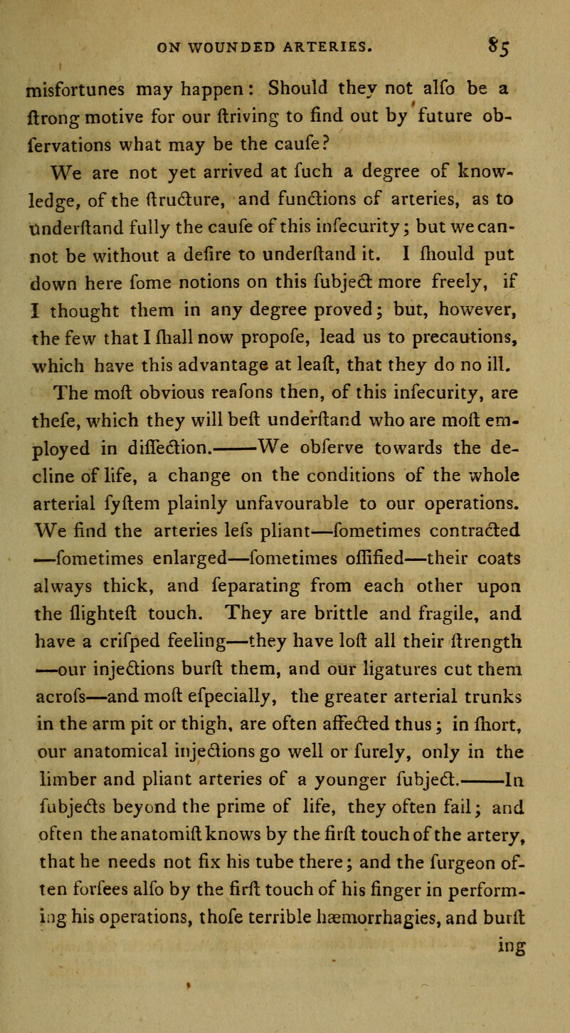 misfortunes may happen: Should they not alfo be a flrong motive for our ftriving to find out by future ob- fervations what may be the caufe? We are not yet arrived at fuch a degree of know- ledge, of the ilrudure, and functions of arteries, as to tinderftand fully the caufe of this infecurity; but we can- not be without a defire to underftand it. I fhould put down here fome notions on this fubjedl more freely, if I thought them in any degree proved; but, however, the few that I fhall now propofe, lead us to precautions, which have this advantage at lead, that they do no ill. The moll obvious reafons then, of this infecurity, are thefe, which they will belt underftand who are moft em- ployed in dilTedion. We obferve towards the de- cline of life, a change on the conditions of the whole arterial fyftem plainly unfavourable to our operations. We find the arteries lefs pliant—fometimes contradted ^fometimes enlarged—fometimes oflified—their coats always thick, and feparating from each other upoa the flighteft touch. They are brittle and fragile, and have a crifped feeling—they have loft ail their ftrength —our injedions burft them, and our ligatures cut them acrofs—and moft efpecially, the greater arterial trunks in the arm pit or thigh, are often afFedled thus; in fiiort, our anatomical injedions go well or furely, only in the limber and pliant arteries of a younger fubjedt. In fubjeds beyond the prime of life, they often fail; and often the anatomift knows by the firft touch of the artery, that he needs not fix his tube there; and the furgeon of- ten forfees alfo by the firft touch of his finger in perform- ing his operations, thofe terrible haemorrhagies, and burft ing