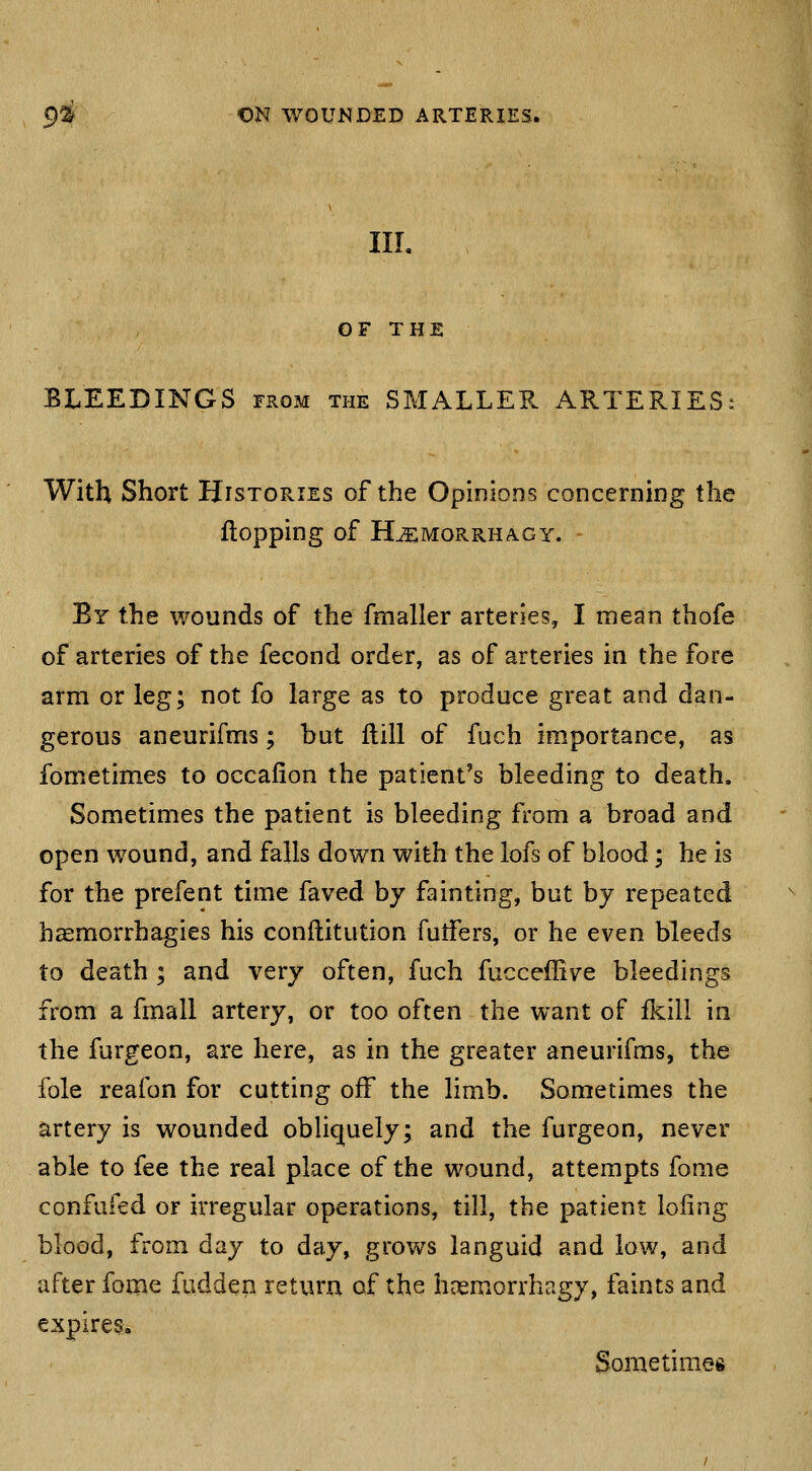 IIL OF THE BLEEDINGS from the SMALLER ARTERIES: With Short Histories of the Opinions concerning the flopping of H^MORRHAGY. By the wounds of the fmaller arteries, I mean thofe of arteries af the fecond order, as of arteries in the fore arm or leg; not fo large as to produce great and dan- gerous aneurifms; but Hill of fuch importance, as fometimes to occafion the patient's bleeding to death. Sometimes the patient is bleeding from a broad and open wound, and falls down with the lofs of blood; he is for the prefent time faved by fainting, but by repeated haemorrhagies his conftitution futfers, or he even bleeds to death ; and very often, fuch fucceffive bleedings from a fmall artery, or too often the want of fkili in the furgeon, are here, as in the greater aneurifms, the fole reafon for cutting off the limb. Sometimes the artery is wounded obhquely; and the furgeon, never able to fee the real place of the wound, attempts fome confufed or irregular operations, till, the patient loling blood, from day to day, grows languid and low, and after fome fudden return of the hnsmorrhagy, faints and expires. Sometimes