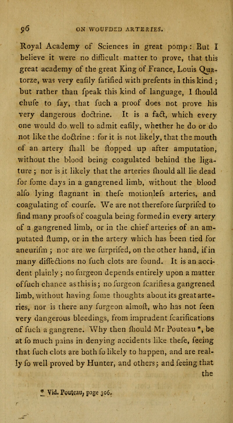 Royal Academy of Sciences in great pomp : But I believe it were no difficult matter to prove, that this great academy of the great King of France, Louis Qua- torze, was very eafily fatified with prefents in this kind ; but rather than fpeak this kind of language, 1 (liould chufe to fay, that fuch a proof does not prove his very dangerous doctrine. It is a fafl, which every one would do well to admit eafily, whether he do or do not like the dodrine : for it is not likely, that the mouth of an artery Ihall be flopped up after amputation, without the blood being coagulated behind the liga- ture ; nor is it likely that the arteries fhould all lie dead for fome days in a gangrened limb, without the blood alfo lying flagnant in thefe molionlefs arteries, and coagulating of courfe. We are not therefore furprifed to find many proofs of coagula being formed in every artery of a gangrened limb, or in the chief arteries of an am- putated (lump, or in the artery which has been tied for aneurifm ; nor are we furprifed, on the other hand, if in many diffedlions no fuch clots are found. It is an acci- dent plainly; no fnrgeon depends entirely upon a matter of fuch chance as this is; nofurgeon fcariiies a gangrened limb, without having fome thoughts about its great arte- ries, nor is there any furgeon almofl, who has not feea very dangerous bleedings, from imprudent fcarifications of fuch a gangrene. Why then lliould Mr Pouteau*, be at fo much pains in denying accidents like thefe, feeing that fuch clots are both fo likely to happen, and are real- ly fo well proved by Hunter, and others; and feeing that the * Vid. Pouteau; page 30^,