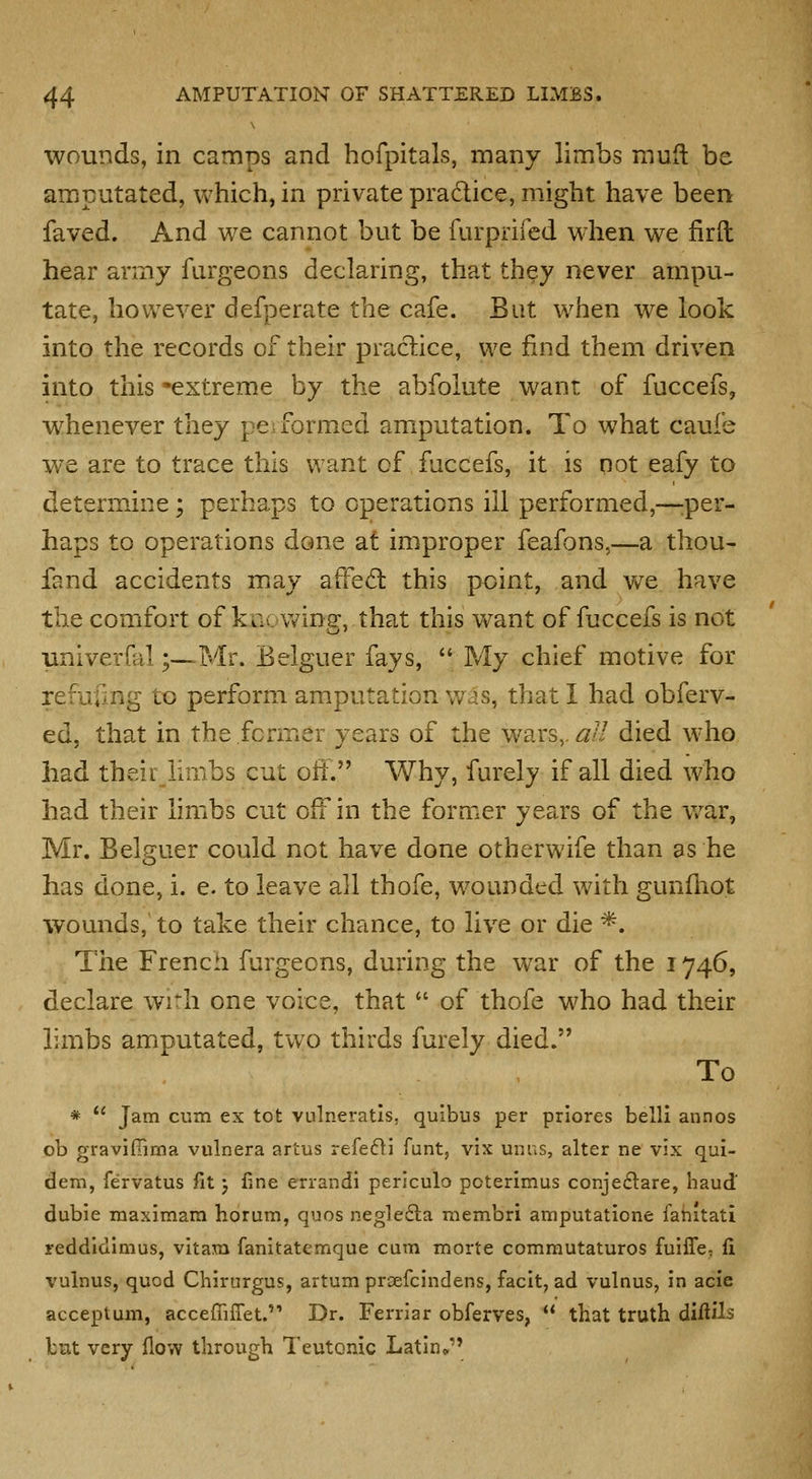 wounds, in camps and hofpitals, many limbs muft be amputated, which, in private pradlice, might have been faved. And we cannot but be furprifed when we firft hear army fiirgeons declaring, that they never arnpu- tate, however defperate the cafe. But when we look into the records of their practice, we find them driven into this -extreme by the abfolute want of fuccefs, whenever they pe-formed amputation. To what caufe we are to trace this want of fuccefs, it is qot eafy to determine; perhaps to operations ill performed,—:per- haps to operations done at improper feafons,—a thou- fand accidents may affedl this point, and v/e have the comfort of kncwine, that this v\^ant of fuccefs is not univerfal;—Mr. Belguer fays, My chief motive for refufing to perform amputation was, that I had obferv- ed, that in the former years of the wars,. aU died who had theirJimbs cut oft. Why, furely if all died who had their limbs cut off in the former years of the v/ar, Mr. Belguer could not have done otherwife than as he has done, i. e. to leave all thofe, wounded with gunfhot wounds, to take their chance, to live or die ^. The French furgeons, during the war of the 1746, declare with one voice, that of thofe who had their limbs amputated, two thirds furely died. To * *' Jam cum ex tot vulneratls, quibus per priores belli annos ob graviffima vulnera artus refefli funt, vix unus, alter ne vix qui- dem, fervatus fit j fine errandi periculo poterimus conjeftare, baud dubie maximam horum, quos neglefta membri amputatione fahitati reddidimus, vitam fanitatemque cum morte commutaturos fuiffe, li vulnus, quod Chirurgus, artum prcefcindens, facit, ad vulnus, in acie acceptum, accefiiiret.'* Dr. Ferriar obferves, that truth diftils but very flow through Teutonic Latin*