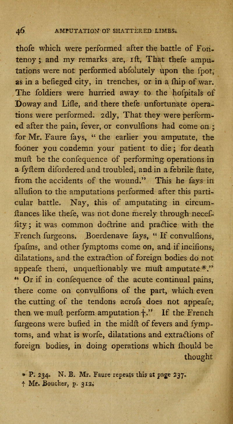 thofe which were performed after th^ battle of Fori, tenoy; and my remarks are, ift, That thefe ampu- tations were not performed abfoluteiy upon the fpot, as in a beiieged city, in trenches, or in a fhip of war. The foldiers were hurried away to the hofpitals of Doway and Lifle, and there thefe unfortunate opera- tions were performed. 2dly, That they were perform- ed after the pain, fever, or convulfions had come on ; for Mr. Faure fays, the earher you amputate, the fobner you condemn your patient to die; for death mufl be the confequence of performing operations in a fyflem difordered and troubled, and in a febrile Hate, from the accidents of the wound. This he fays iri allulion to the amputations performed after this parti- cular battle. Nay, this of amputating in circum- flances like thefe, was not done merely through necef- iity; it was common dodlrine and pradice with the French furgeons. Boerdenave fays, If convulfions, fpafms, and other fymptoms come on, and if incifions, dilatations, and the extradlion of foreign bodies do not appeafe them, unqueflionabiy we mud amputate *. Or if in confequence of the acute continual pains, there come on convulfions of the part, which even the cutting of the tendons acrofs does not appeafe, then we mud perform amputation f. If the French furgeons were bufied in the midft of fevers and fymp- toms, and what is worfe, dilatations and extradlions of foreign bodies, in doing operations which Ihould be thought » P. 234. N. B. Mr. Faure repeats this at page 237. t Mr. Boucher, p. 312,
