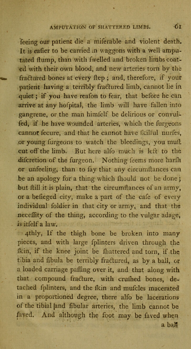 feeing our patient die a miferable and violent death. It is eafier to be carried in waggons with a well ampu- tated ilump, than with fwelled and broken lirabs coat- ed with their own blood, and new arteries torn by the fradlured bones at every ftep ; and, therefore, if your patient having a terribly fradured limb, cannot lie in quiet; if you have reafon to fear, that before he can arrive at any hofpital, the limb will have fallen into gangrene, or the man himfelf be dehrious or convul- fed, if he have wounded arteries, which the furgeons cannot fecure, and that he cannot have ikillul nurfes, or young furgeons to watch the bleedings, you muil cut off the limb. But here alfo much is left to the difcretion of the furgeon. Nothing feems more liarih or unfeeling, than to fay that any circumftances can be an apology for a thing which fliould not be done; but ilill it is plain, that the circumftances of an army, or a befieged city, make a part of the cafe of every individual foldier in that city or army, and that the neceflity of the thing, according to the vulgar adage, is itfelf a law. 4thly, If the thigh bone be broken into many pieces, and with large fplinters driven through the ikin, if the knee joint be fliattered and torn, if the tibia and fibula be terribly fradlured, as by a ball, or a loaded carriage paffnig over it, and that along with that compound fradure, with crufhed bones, de- tached fplinters, and the ikin and mufcles macerated in a proportioned degree, there alfo be lacerations of the tibial |and fibular arteries, the Hmb cannot be fayed. And although the foot may be faved when a baH