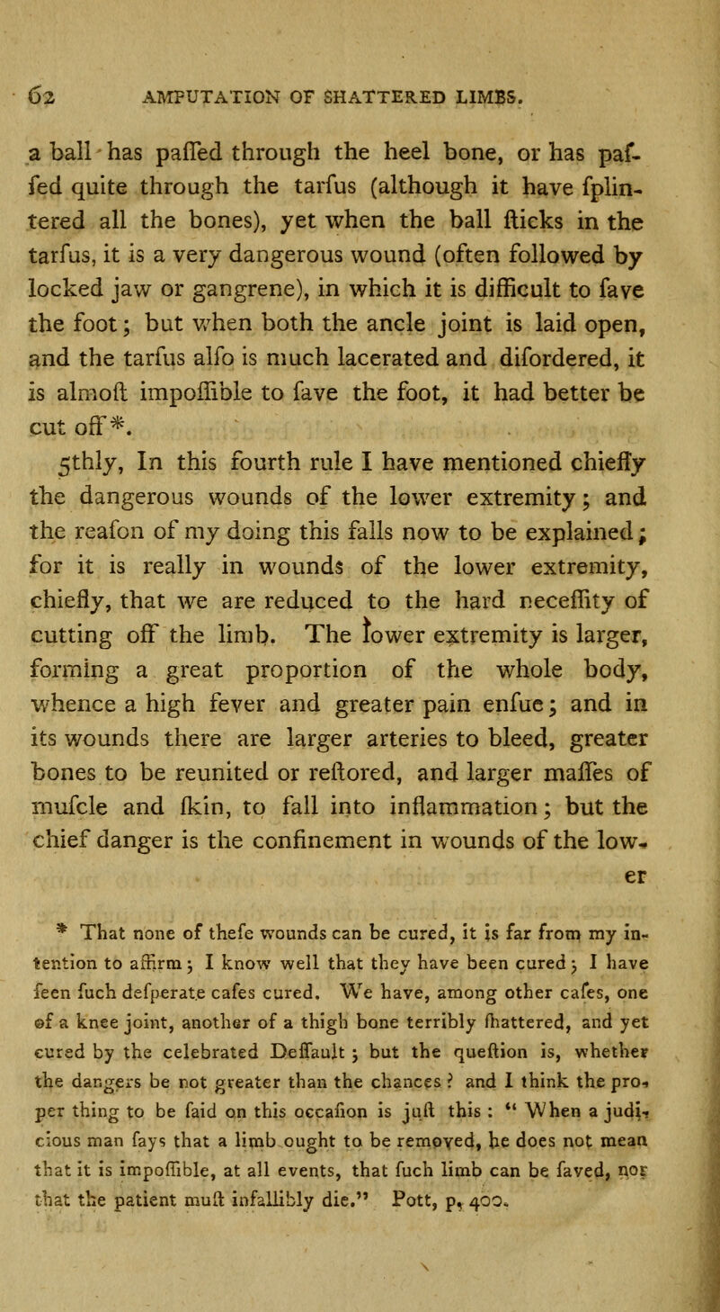 a ball has pafTed through the heel bone, or has paf- fed quite through the tarfus (although it have fplin- tered all the bones), yet when the ball ftieks in the tarfus, it is a very dangerous wound (often followed by locked jaw or gangrene), in which it is difficult to fave the foot; but v/hen both the ancle joint is laid open, and the tarfus aifo is much lacerated and difordered, it is almoil impoffible to fave the foot, it had better be cut off*. 5thly, In this fourth rule I have mentioned chiefly the dangerous wounds of the lower extremity; and the reafon of my doing this falls now to be explained; for it is really in wounds of the lower extremity, chiefly, that we are reduced to the hard necefhty of cutting off the limb. The lower extremity is larger, forming a great proportion of the whole body, w^hence a high fever and greater pain enfue; and in its wounds there are larger arteries to bleed, greater bones to be reunited or rellored, and larger malTes of mufcle and fkin, to fall into inflammation; but the chief danger is the confinement in wounds of the low^ er * That none of thefe wounds can be cured, It is far from my in- tention to afHrm; I know well that they have been cured j I have feen fuch defperat.e cafes cured. We have, among other cafes, one ©f a knee joint, another of a thigh bone terribly ftiattered, and yet cured by the celebrated Deffauit j but the queftion is, whether the dangers be not greater than the chances ? and 1 think the pro-i per thing to be faid o,n this oecafion is juft this : *' When a judi-? cious man fays that a limb ought to be removed, he does not mean that it is Impoffible, at all events, that fuch limb can be faved, nor that the patient muft infallibly die. Pott, p^ 400,