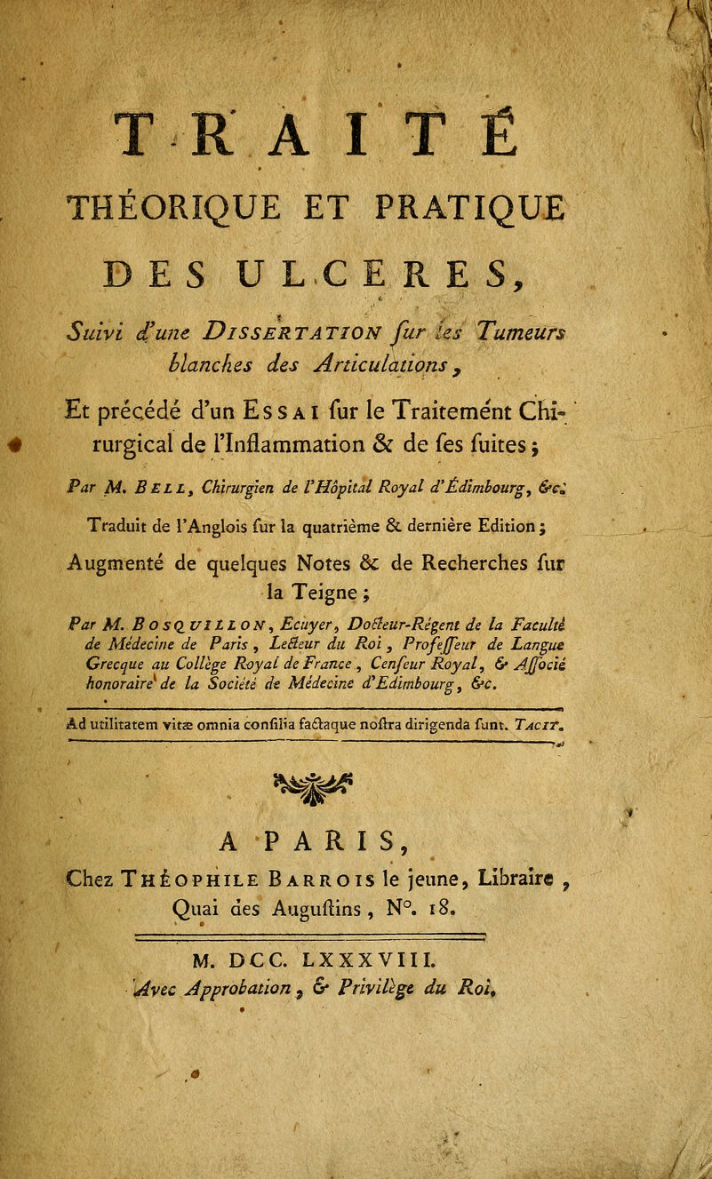 T R A ITÉ THÉORIQUE ET PRATIQUE D E S U L C ERES, Suivi d'une Disser TA TION fur les Tumeurs Manches des Articulations 9 Et précédé d'un Essai fur le Traitement Chi- rurgical de l'Inflammation & de fes fuites j Par M. Bell, Chirurgien de l'Hôpital Royal d'Edimbourg, &c± Traduit de l'Anglois fur la quatrième & dernière Edition ; Augmenté de quelques Notes & de Recherches fur la Teigne ; Par M. BOSQ.I/ILLON, Ecuyer, Douleur-Régent de la Faculté de Médecine de Paris , LeBeur du Roi } ProfeJ/eur de Langue Grecque au Collège Royal de France , Cenfeur Royal, 6* Ajjbcii honoraire^ de la Société de Médecine d''Edimbourg, &c. Âd utïlitatem vits omnia confilîa fa&aque noftra dirigenda funt. Tacit. — -, ■ »»j A PARIS, Chez Théophile Barrois le jeune, Libraire , Quai des Auguftins, N°. 18. M. DCC. LX XX VIII. Avec Approbation 9 & Privilège du Roi*