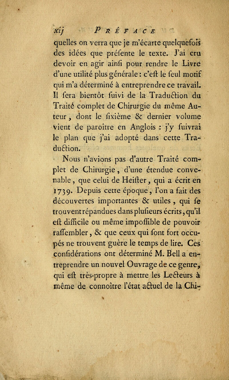 quelles on verra que je m'écarte quelquefois des idées que préfente le texte. J'ai eru devoir en agir ainfi pour rendre le Livre d'une utilité plus générale : c'eft le feul motif qui m'a déterminé à entreprendre ce travail. îl fera bientôt fuivi de la Traduction du Traité complet de Chirurgie du même Au- teur , dont le rixième & dernier volume vient de paroître en Anglois : j'y fuivrai le plan que j'ai adopté dans cette Tra- duction. Nous n'avions pas d'autre Traité com- plet de Chirurgie, d'une étendue conve- nable, que celui de Heifter, qui a écrit en 1739. Depuis cette époque, l'on a fait des découvertes importantes & utiles, qui fe trouventrépandues dans plufieurs écrits, qu'il eft difficile ou même impoffible de pouvoir rallembler, & que ceux qui font fort occu- pés ne trouvent guère le temps de lire. Ces conridérations ont déterminé M. Bell a en- treprendre un nouvel Ouvrage de ce genre, qui eft très-propre à mettre les Lecteurs à même de connoître l'état a£tuel de la Qii-