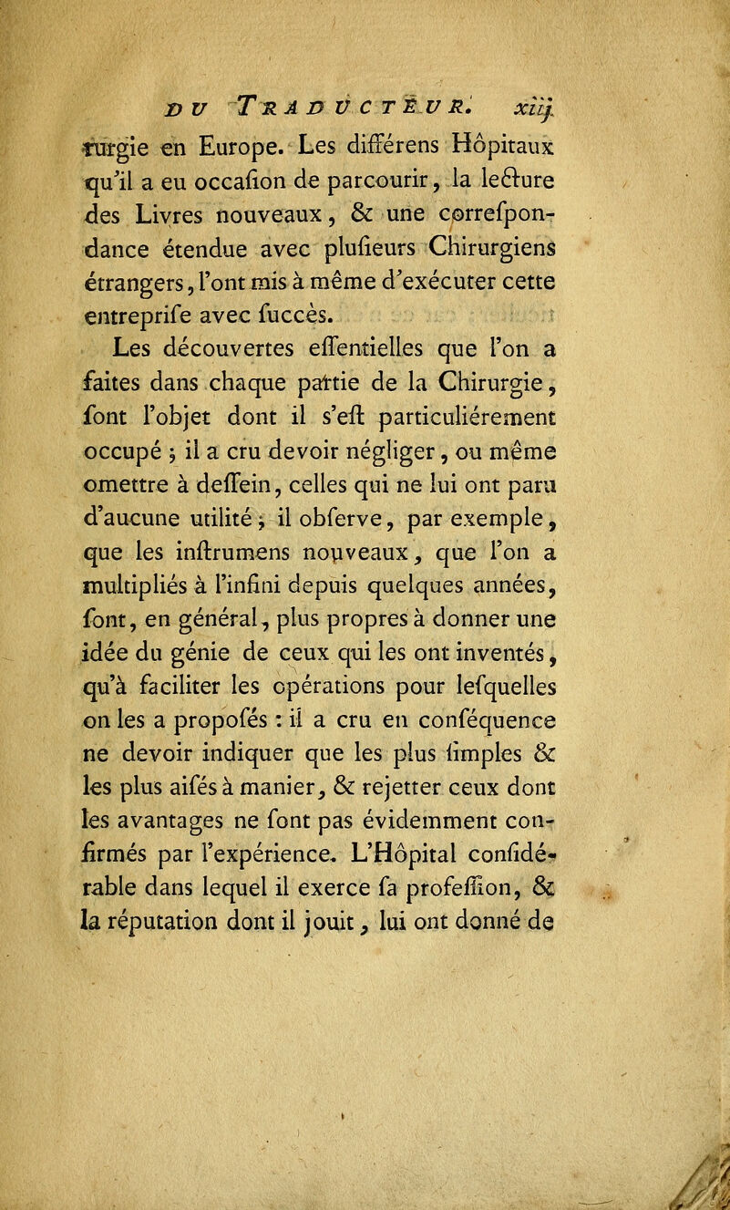 D V Tu A D V C T È U R. xity Turgie en Europe. Les diiFérens Hôpitaux qu'il a eu occafion de parcourir, la leclure des Livres nouveaux, & une correfpon- dance étendue avec plufieurs Chirurgiens étrangers, l'ont mis à même d'exécuter cette entreprife avec fuccès. Les découvertes effentielles que l'on a faites dans chaque partie de la Chirurgie, font l'objet dont il s'eil particulièrement occupé j il a cru devoir négliger, ou même omettre à defiein, celles qui ne lui ont paru d'aucune utilité j il obferve, par exemple, que les inftrumens nouveaux, que l'on a multipliés à l'infini depuis quelques années, font, en général, plus propres à donner une idée du génie de ceux qui les ont inventés, qu'à faciliter les opérations pour lefquelles on les a propofés : il a cru en conféquence ne devoir indiquer que les plus iimples & les plus aifés à manier, & rejetter ceux dont les avantages ne font pas évidemment con- firmés par l'expérience* L'Hôpital confidé- rable dans lequel il exerce fa profefiion, Se la réputation dont il jouit, lui ont donné de