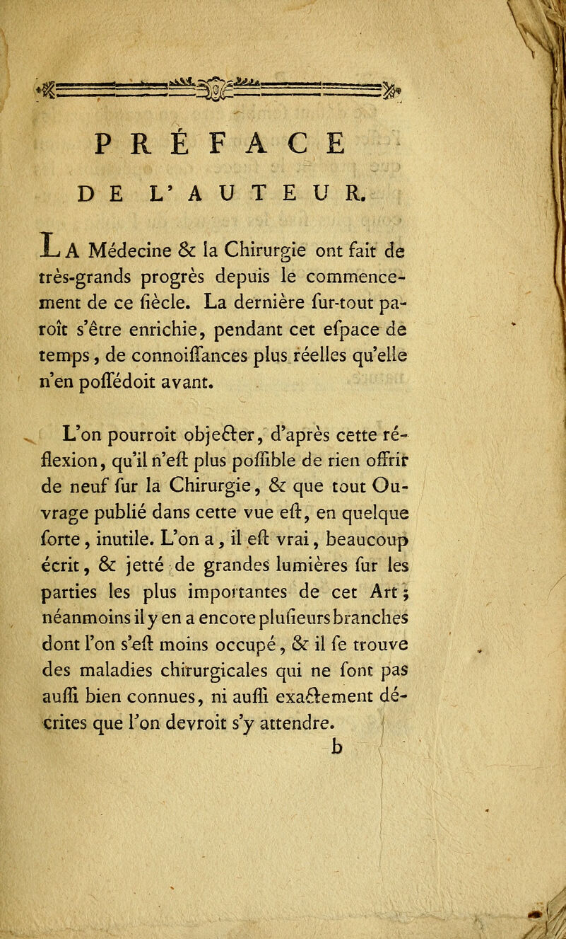 .^&L..-^^>£J!dJL PRÉFACE DE L' A U T E U R. -L A Médecine & la Chirurgie ont fait de très-grands progrès depuis le commence- ment de ce (iècle. La dernière fur-tout pa- roît s'être enrichie, pendant cet efpace de temps, de connoifîances plus réelles quelle n'en poffédoit avant. L'on pourroit objecter, d'après cette ré- flexion , qu'il n'eft plus poffible de rien offrir de neuf fur la Chirurgie, & que tout Ou- vrage publié dans cette vue eft, en quelque forte, inutile. L'on a, il eft vrai, beaucoup écrit, & jette;de grandes lumières fur les parties les plus importantes de cet Art ; néanmoins il y en a encore plulieurs branches dont l'on s'eft moins occupé, & il fe trouve des maladies chirurgicales qui ne font pas aufli bien connues, ni auffi exactement dé- crites que lJon devroit s'y attendre. b