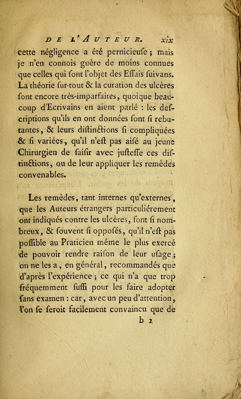 cette négligence a été pernicieufe ; mais je n'en connois guère de moins connues que celles qui font l'objet des Effais fui vans. La théorie fur-tout & la curation des ulcères font encore très-imparfaites, quoique beau- coup d'Ecrivains en aient parlé : les ûqC- criptions qu'ils en ont données font fî rebu- tantes, & leurs diftincrions fi compliquées & fi variées, qu'il n'eft pas aifé au jeune Chirurgien de faifir avec juftefTe ces dis- tinctions, ou de leur appliquer les remèdes convenables. Les remèdes, tant internes qu'externes, que les Auteurs étrangers particulièrement ont indiqués contre les ulcères, font fi nom- breux, & fouvent fi oppofés, qu'il n'eft pas poffible au Praticien même le plus exercé de pouvoir rendre raifon de leur ufage $ on ne les a, en général, recommandés que d'après l'expérience ; ce qui n'a que trop fréquemment fuffi pour les faire adopter fans examen : car, avec un peu d'attention, l'on fe feroit facilement convaincu que de