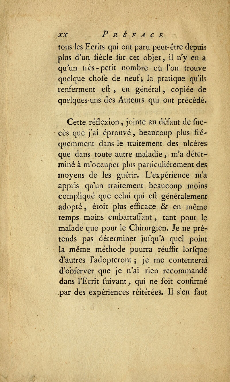 tous les Ecrits qui ont paru peut-être depuis plus d'un {iècle fur cet objet, il n'y en a qu'un très-petit nombre où Ton trouve quelque chofe de neuf; la pratique qu'ils renferment eft , en général, copiée de quelques-uns des Auteurs qui ont précédé. Cette réflexion,- jointe au défaut de fuc- cès que j'ai éprouvé, beaucoup plus fré- quemment dans le traitement des ulcères que dans toute autre maladie, m'a déter- miné à m'oceuper plus particulièrement des moyens de les guérir. L'expérience m'a appris qu'un traitement beaucoup moins compliqué que celui qui eft généralement adopté, étoit plus efficace & en même temps moins embarrafîant, tant pour le malade que pour le Chirurgien. Je ne pré- tends pas déterminer jufqu'à quel point la même méthode pourra réufïïr lorfque d'autres l'adopteront ; je me contenterai d'obierver que je n'ai rien recommandé dans l'Ecrit fuivant, qui ne foit confirmé par des expériences réitérées. Il s'en faut