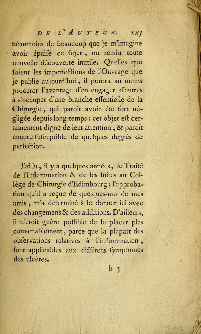 néanmoins de beaucoup que je m'imagine avoir épuifé ce fujet , ou rendu toute nouvelle découverte inutile. Quelles que foient les imperfections de l'Ouvrage que je publie aujourd'hui, il pourra au moins procurer l'avantage d'en engager d'autres à s'occuper d'une branche effentielie de la Chirurgie , qui paroît avoir été fort né- gligée depuis long-temps : cet objet efr. cer- tainement digne de leur attention , & paroît encore fufceptible de quelques degrés de perfection. J'ai lu, il y a quelques années, le Traité de l'Inflammation & de fes fuites au Col- lège de Chirurgie d'Edimbourg -, l'approba- tion qu'il a reçue de quelques-uns de mes amis, m'a déterminé à le donner ici avec des changemens & des additions. D'ailleurs, il n'étoit guère poffible de le placer plus convenablement, parce que la plupart des obfervations relatives à l'inflammation, font applicables aux différent fymptomes des ulcères.