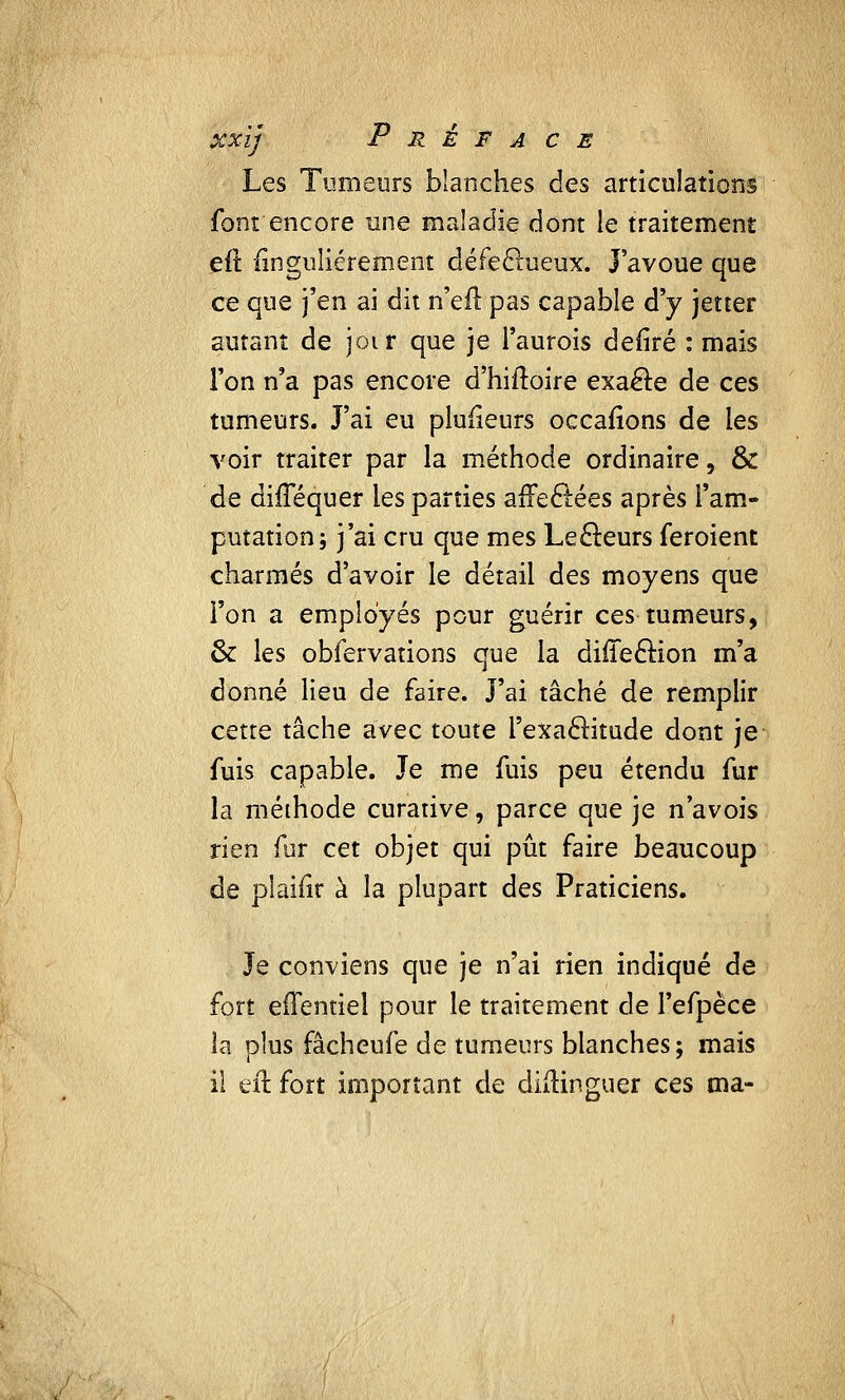 XXÎj P R é F A CE Les Tumeurs blanches des articulations font encore une maladie dont le traitement eft Singulièrement défectueux. J'avoue que ce que j'en ai dit n'eft pas capable d'y jetter autant de joir que je Taurois defiré : mais l'on n'a pas encore d'hiftoire exaéle de ces tumeurs. J'ai eu pluiieurs occafions de les voir traiter par la méthode ordinaire, & de dhTéquer les parties arleclées après l'am- putation; j'ai cru que mes Lecteurs feroient charmés d'avoir le détail des moyens que l'on a employés pour guérir ces tumeurs, & les obfervations que la diffeftion m'a donné lieu de faire. J'ai tâché de remplir cette tâche avec toute l'exaclitude dont je fuis capable. Je me fuis peu étendu fur la méthode curative, parce que je n'avois rien fur cet objet qui pût faire beaucoup de plaifir à la plupart des Praticiens. Je conviens que je n'ai rien indiqué de fort efîentiel pour le traitement de l'efpèce la plus fâcheufe de tumeurs blanches; mais il eft fort important de diftinguer ces ma-
