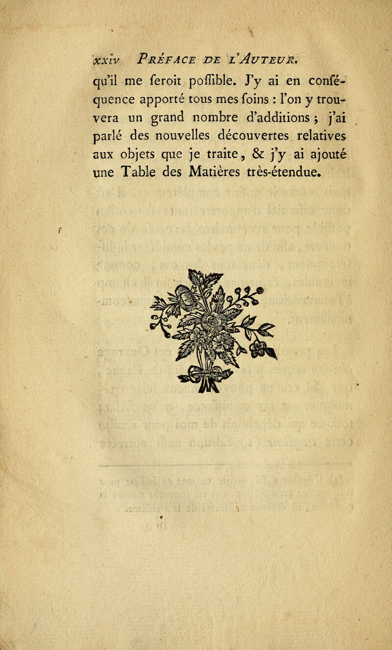 xxîv Préface de l Auteur. qu'il me feroit poffible. J'y ai en confé- quence apporté tous mes foins : l'on y trou- vera un grand nombre d'additions -, j'ai parlé des nouvelles découvertes relatives aux objets que je traite, & j'y ai ajouté une Table des Matières très-étendue.