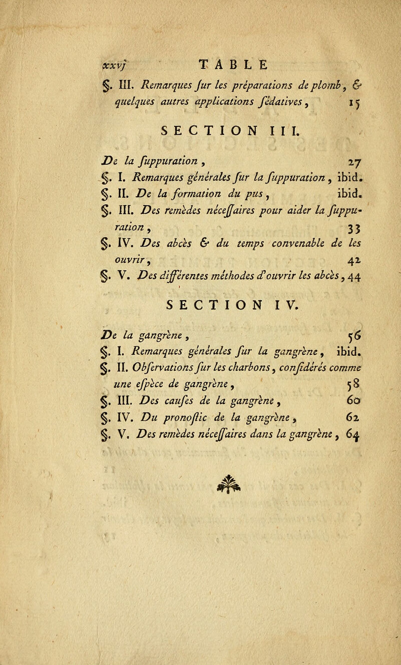 §. III, Remarques Jur les préparations de plomb , & quelques autres applications fêdatives, 15 SECTION III. De la fuppuration 9 27 §. I. Remarques générales fur la fuppuration , ibid. §. II. De la formation du pus, ibid. §. III. Des remèdes néceffaires pour aider la fuppu' ration, 33 §. IV. Des abcès & du temps convenable de les ouvrir, 42 §. V. Des différentes méthodes d'ouvrir les abcès, 44 SECTION IV. De la gangrène , tjfô §. I. Remarques générales fur la gangrène, ibid. §. II. Obfervations fur les charbons, confidérés comme une efpèce de gangrène, 58 §. III. Des caufes de la gangrène, 60 §. IV. Du pronojlic de la gangrène , 62 §. V. Des remèdes néceffaires dans la gangrène 9 6f $k