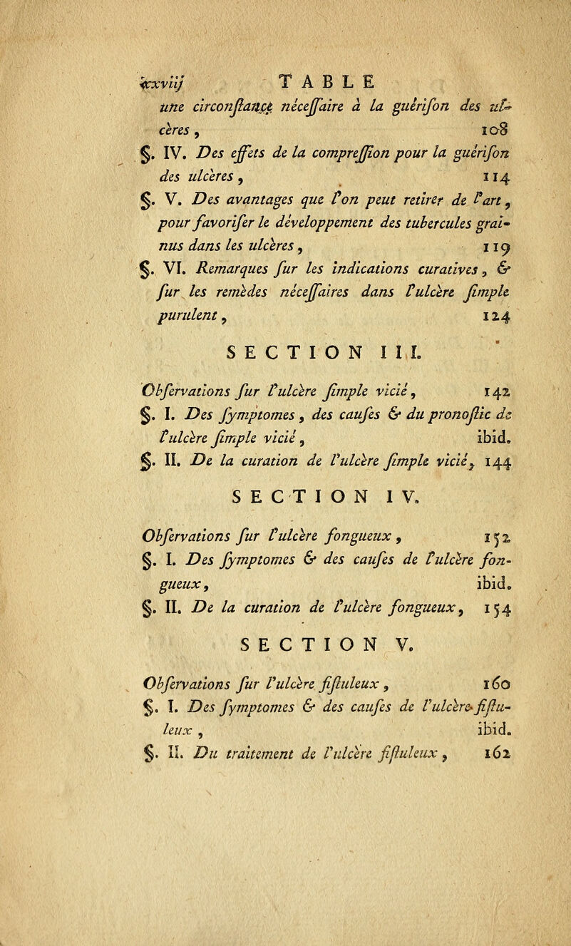 icxvïij Table une circonflançè. néceffaire à la guêrifon des uï°* cères, 108 '§-. IV. Des effets de la comprejjîon pour la guêrifon des ulcères , 114 §. V. Des avantages que Ûon peut retirer de Part, pour favorifer le développement des tubercules graï- nus dans les ulcères, 119 §. VI. Remarques fur les indications curatives, & fur les remèdes néceffaires dans tulcère fimplc purulent , 124 SECTION III. Obfervations fur l'ulcère fimple vicié, 142 §. I. Des fymptomes, des caufes & du pronoflic ds t ulcère fimple vicié, ibid. <§. II. De la curation de Vulcère fîmph vicié\ 144 SECTION IV. Obfervations fur C ulcère fongueux , 1^2, §. I. Des fymptomes & des caufes de tulcère fon- gueux, ibid. §. II. De la curation de Culcère fongueux, 154 SECTION V. Obfervations fur l'ulcère fifuleux, ï 60 $. I. Des fymptomes & des caufes de V ulcère-fifu- leux , ibid. §. IL Du traitement de l'ulcère fifluleux, 162