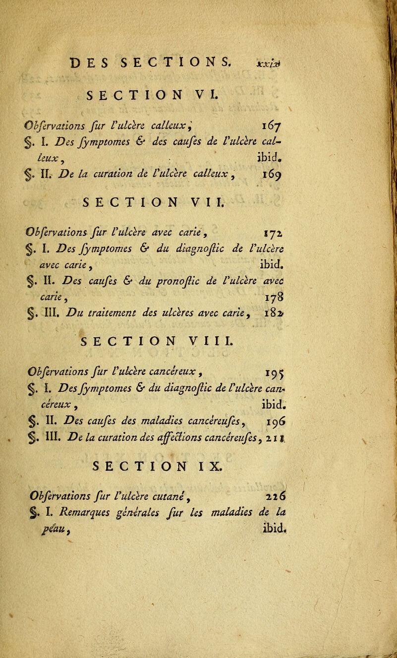 SECTION VI. Obfervations fur Vulcere calleux,' 167 §. I. Des fymptomes & des caufes de Vulcere cal- leux , ibid. §. IL De la curation de Vulcere calleux, 169 SECTION VII. Obfervations fur Vulcere avec carié, 172 §. I. Des fymptomes & du diagnojlic de Vulcere avec carie 9 ibid. §. IL Des caufes & du pronojlic de Vulcere avec carie y 178 §. III. Du traitement des ulcères avec carie, 182* SECTION VIII. Obfervations fur Vulcere cancéreux, 19 e §. I. Des fymptomes & du diagnojlic de Vulcere can- céreux , ibid. §. IL Des caufes des maladies cancéreufes, 196 ^, III. De la curation des affections cancéieufes, 211. SECTION IX. Obfervations fur Vulcere cutané, 216 §. I. Remarques générales fur les maladies de la peau, ibid.