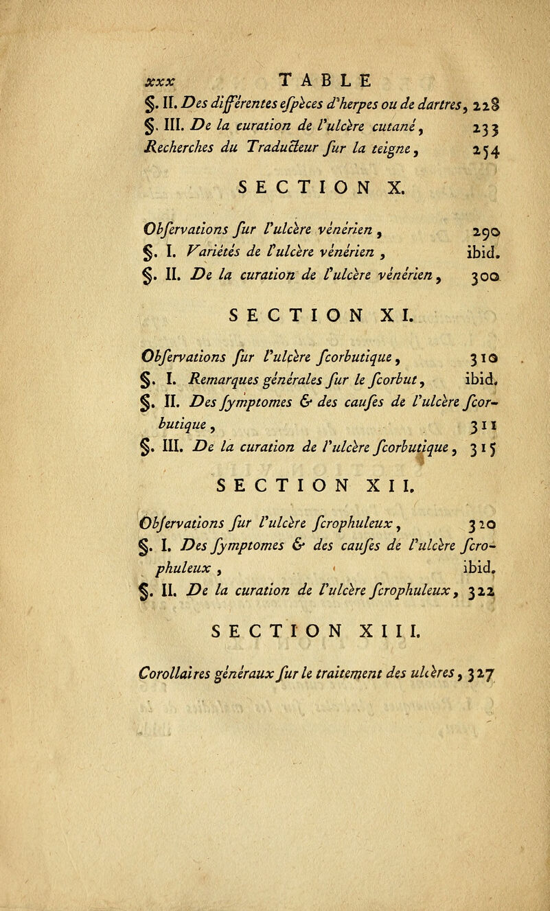 xxx TABLE §. II. Des différentes efpèces d'herpès ou de dartres, 22S §. III. De la curatïon de Vulcère cutané, 233 Recherches du Traducteur fur la teigne, 154 SECTION X. Obfervations fur Vulcïre vénérien , 290 §. I. Variétés de Vulcïre vénérien , ibid. §. II. De la curatïon de Vulcïre vénérien, 500 SECTION XI. Obfervations fur Vulcïre fcorbutlque, 31a §. I. Remarques générales fur le fcorbut y ibid, §. II. Des /ymptomes & des caufes de Vulcïre Jcor butlque , 3 11 §. III. De la curatïon de Vulcïre fcorbutique, 315 SECTION XII. Obfervations fur Vulcïre fcrophuleux, 320 §. I. Des fymptomes & des caufes de Vulcïre fcro- phuleux , ibid. §. II. De la curatïon de Vulcïre fcrophuleux, 322 SECTION XIII. Corollaires généraux fur le traitement des ukïres, 3 27