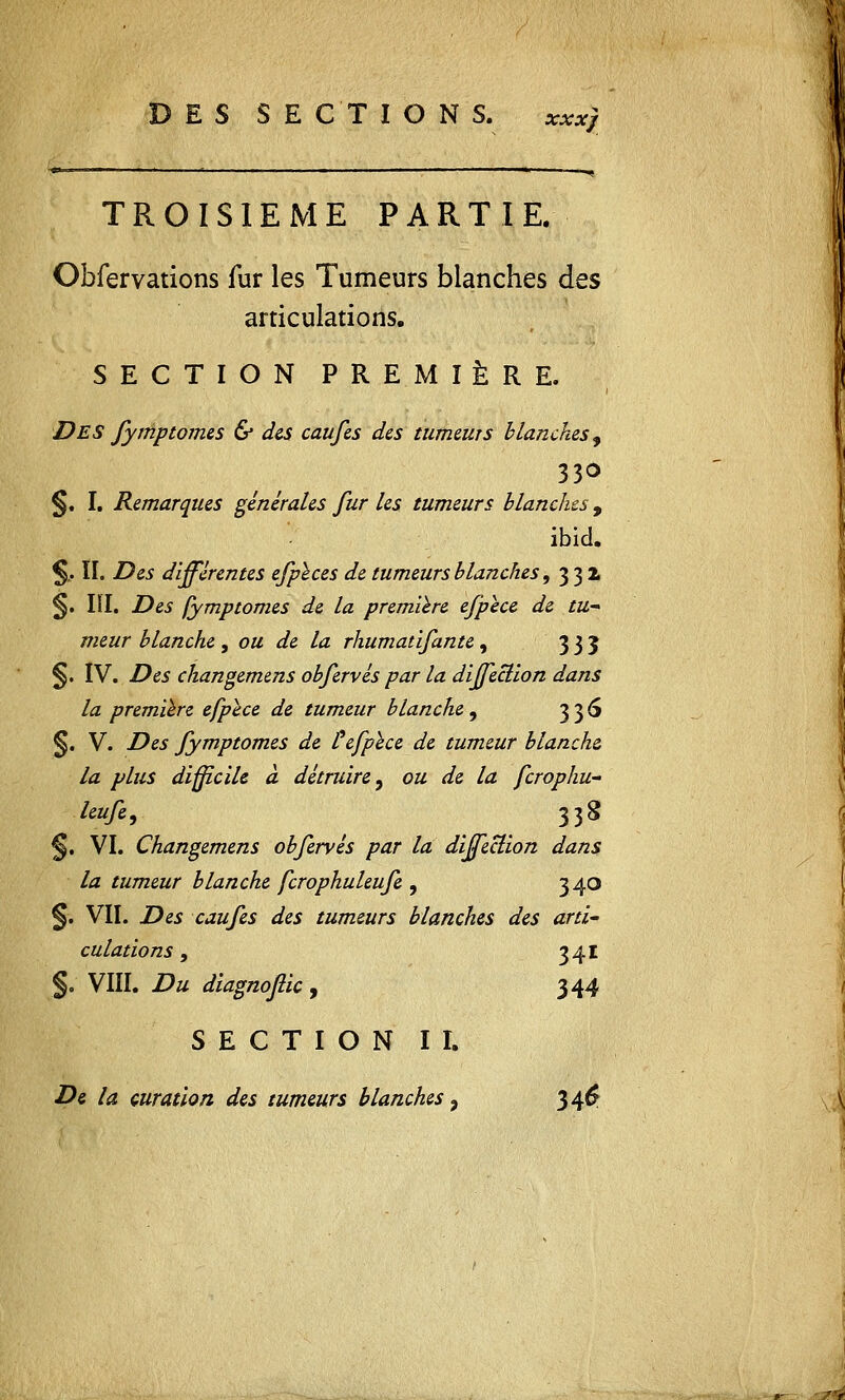 D E S S E CT IONS. xxx) TROISIEME PARTIE. Obfervations fur les Tumeurs blanches des articulations. SECTION PR E M 1ÈRE. DES fymptomes & des caufes des tumeurs blanches, 330 §. I. Remarques générales fur les tumeurs blanches, ibid. $.. II. Des différentes efpïces de tumeurs blanches, 332 §. IÏI. Des fymptomes de la première efpèce de tu- meur blanche , ou de la rhumatifante , 335 §. IV. Des changemens obfervés par la diffeclion dans la première efpèce de tumeur blanche, 336 §. V. Des fymptomes de £ efpèce de tumeur blanche la plus difficile à détruire, ou de la fcrophu- leufe, 338 §. VI. Changemens obfervés par la direction dans la tumeur blanche fcrophuleufe , 340 §• VII. Des caufes des tumeurs blanches des arti- culations , 341 §. VIII. Du diagnojlic, 344 SECTION II. De la çuration des tumeurs blanches 9 346