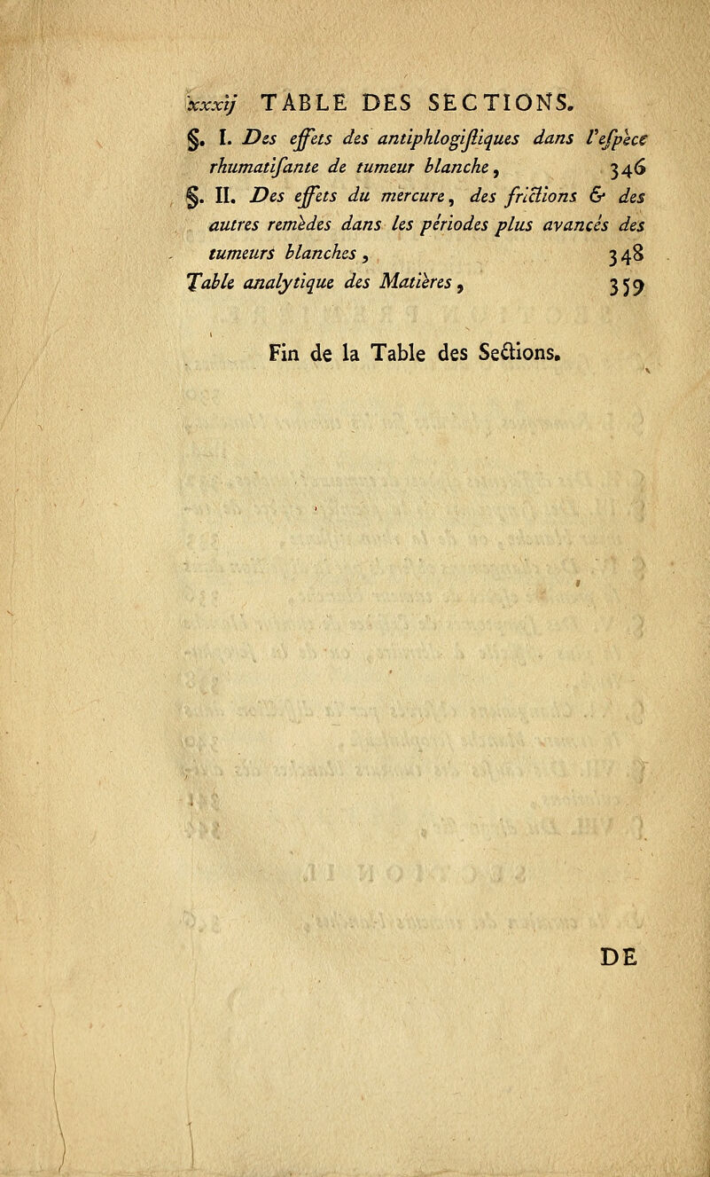 %i.xoàj TABLE DES SECTIONS, §. I. Des effets des antiphlogijliques dans Vefpecc rhumatifante de tumeur blanche, 346 §. II. Des effets du mercure, des frictions & des autres remèdes dans les périodes plus avancés des tumeurs blanches;, 348 Table analytique des Matières, 359 Fin de la Table des Serions. DE