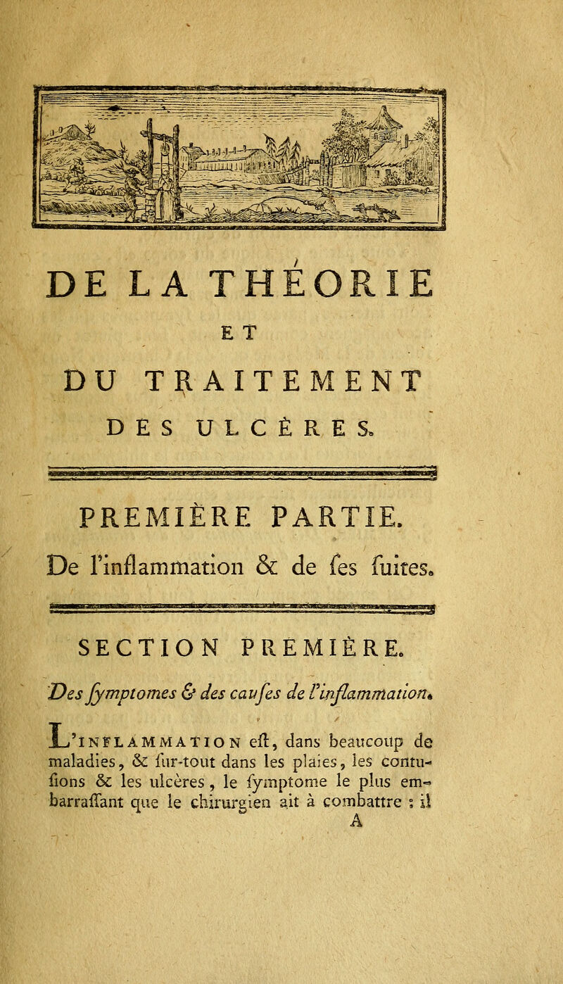 DE LA T E T DU TRAITEMENT DES ULCÈRES, PREMIÈRE PARTIE. De l'inflammation & de Tes fuirese SECTION PREMIÈRE, Des Jymptomes & des eaufes de l'inflammation* JL'inflammation eft, dans beaucoup de maladies, & fur-tout dans les plaies, les contu- lions & les ulcères, le fymptome le plus em« barrafîant que le chirurgien ait à combattre % il A
