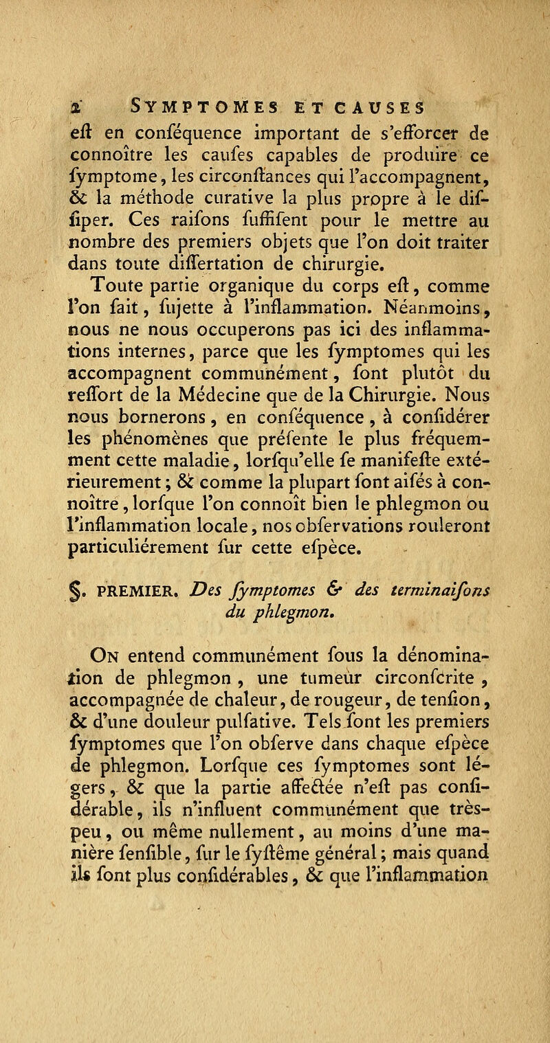 eft en conféquence important de s'efforcer de connoître les caufes capables de produire ce fymptome, les circonfïances qui l'accompagnent, & la méthode curative la plus propre à le dif- fiper. Ces raifons fuffifent pour le mettre au nombre des premiers objets que l'on doit traiter dans toute diflertation de chirurgie. Toute partie organique du corps eft, comme l'on fait, fujette à l'inflammation. Néanmoins, nous ne nous occuperons pas ici des inflamma- tions internes, parce que les fymptomes qui les accompagnent communément, font plutôt du reffort de la Médecine que de la Chirurgie. Nous nous bornerons, en conféquence, à confidérer les phénomènes que préfente le plus fréquem- ment cette maladie, lorfqu'elle fe manifefte exté- rieurement ; & comme la plupart font aifés à con- noître , lorfque l'on connoît bien le phlegmon ou l'inflammation locale, nos obfervations rouleront particulièrement fur cette efpèce. §. PREMIER. Des fymptomes & des terminaifons du phlegmon. On entend communément fous la dénomina- tion de phlegmon , une tumeur circonfcrite , accompagnée de chaleur, de rougeur, de tenfion, & d'une douleur pulfative. Tels font les premiers fymptomes que l'on obferve dans chaque efpèce de phlegmon. Lorfque ces fymptomes sont lé- gers , & que la partie affeftée n'efl: pas confi- dérable, ils n'influent communément que très- peu , ou même nullement, au moins d'une ma- nière fenfible, fur le fyltême général ; mais quand il* font plus confidérables, & que l'inflammation
