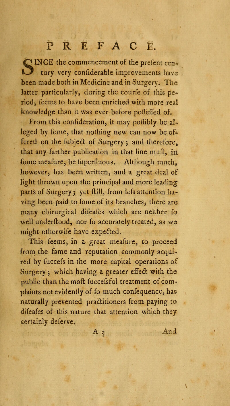 PREFACE. SINCE the commencement of the prefent cen- tury very confiderable improvements have been made both in Medicine and in Surgery. The latter particularly, during the courfe of this pe- riod, feems to have been enriched with mote real knowledge than it was ever before poffeffed of. From this confideration, it may poffibly be al^ leged by fome, that nothing new can now be of- fered on the fubje^i: of Surgery; and therefore, that any farther publication in that line muft, ia fome meafure, be fuperfluous. Although much, however, has been written, and a great deal of light thrown upon the principal and more leading- parts of Surgery j yet ftill, from lefs attention ha- ving been paid to fome of its branches^ there are many chirurgical difeafes which are neither fo well underftood, nor fo accurately treated, as we might otherwife have expedled. This feemSj in a great meafure, to proceed froni the fame and reputation commonly acqui- red by fuccefs in the more capital operations of Surgery; which having a greater effe6t with the public than the moft fuccefsful treatment of com- plaints not evidently of fo much confequence, has naturally prevented praftitioners from paying to difeafes of this nature that attention which they certainly deferve. A 3 And