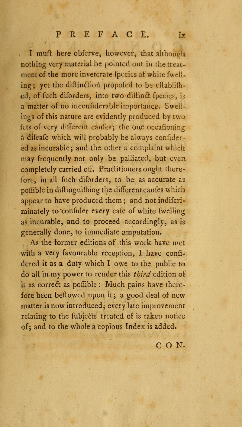 I muft here obferVe, however, that although nothing very material be pointed out in the treat- ment of the more inveterate fpecies of white fwell- ing; yet the diflindiori propofed to be eftabliih- ed, of fuch diforders, into twodiftinft fpecies, is a matter of no inconfiderable importance. Swell- ings of this nature are evidently produced by two fets of very different caufes; the one occafioning a difeafe which will probably be always confider- ed as incurable; and the other a complaint which may frequently not only be palliated, but even completely carried off. Praditioners ought there- fore, in all fuch diforders, to be as accurate as poflible in diftinguifhing the different caufes which appear to have produced them; and not indifcri- niinately to'confider every cafe of white fwelling as incurable, and to proceed accordingly, as is generally done, to immediate amputation. As the former editions of this work have met with a very favourable reception, I have confi- dered it as a duty which I owe to the public to do all in my power to render this third edition of it as correft as poffible: Much pains have there- fore been beftowed upon it; a good deal of new matter is now introduced; every late improvement relating to the fubiecls treated of is taken notice of; and to the whole a copious Index is added. CO N<.