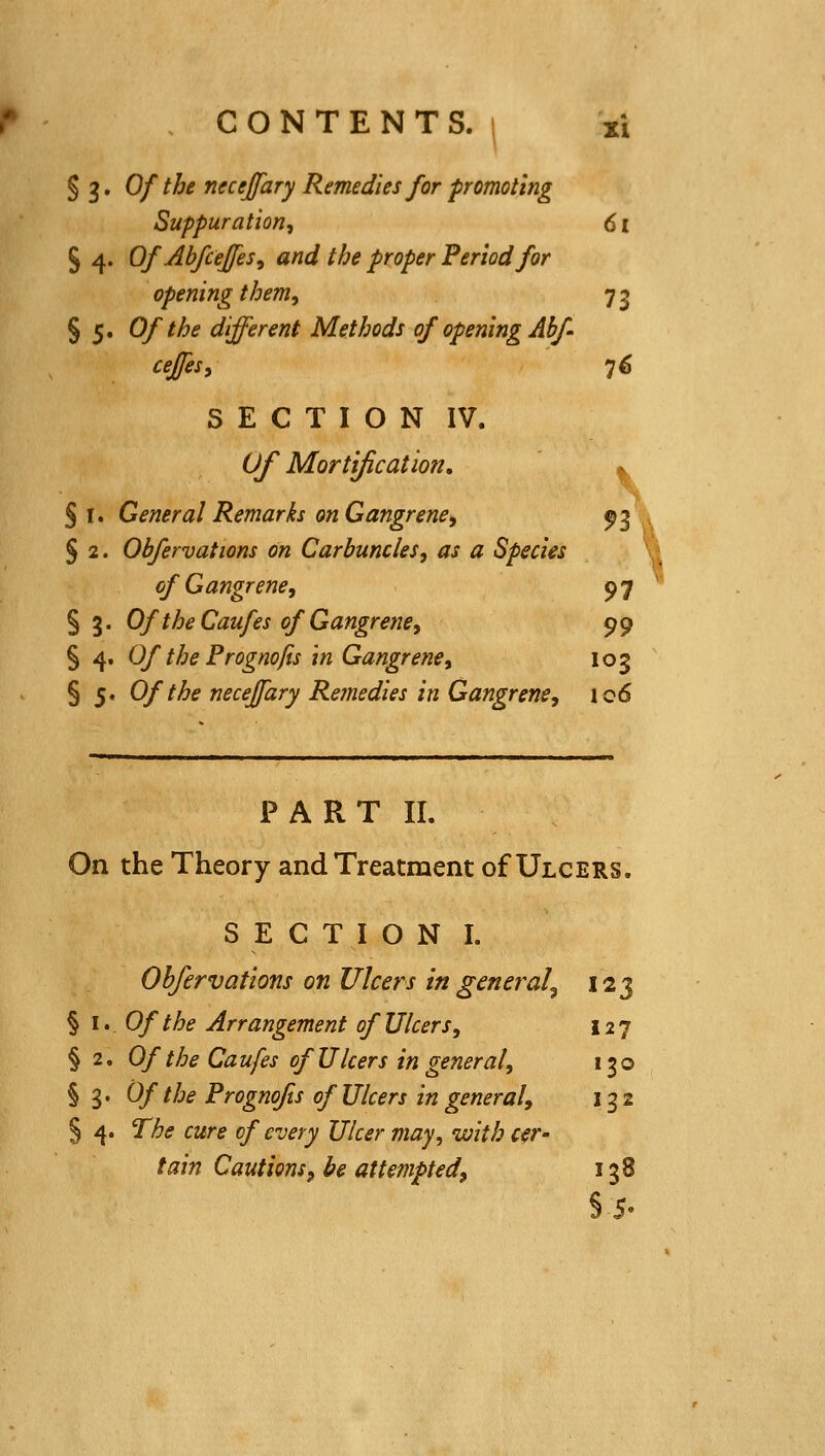 § 3. Of the necejfary Remedies for promoting Suppuration^ 61 S 4. OfAbfceJfes, and the proper Period for opening them, 73 §5. Of the different Methods of opening Abf- ceffeSi 7^ SECTION IV. Of Mortification, ^ S I. General Remarks on Gangrene, 93 , § 2. Ohfervations on Carbuncles, as a Species ' of Gangrene, 97 § 3. Of the Caufes of Gangrene, 99 § 4. Of the Prognofts in Gangrene, 103 § 5. Of the neceffary Remedies in Gangrene, 106 PART II. On the Theory and Treatment of Ulcers. SECTION I. Ohfervations on Ulcers in general^ 123 § \, Of the Arrangement of Ulcers, 127 § 2, Of the Caufes of Ulcers in general, 130 § 3. Of the Prognofts of Ulcers in general, 13 2 § 4. The cure of every Ulcer may, with cer- tain Cautions, be attempted, 138 §5-