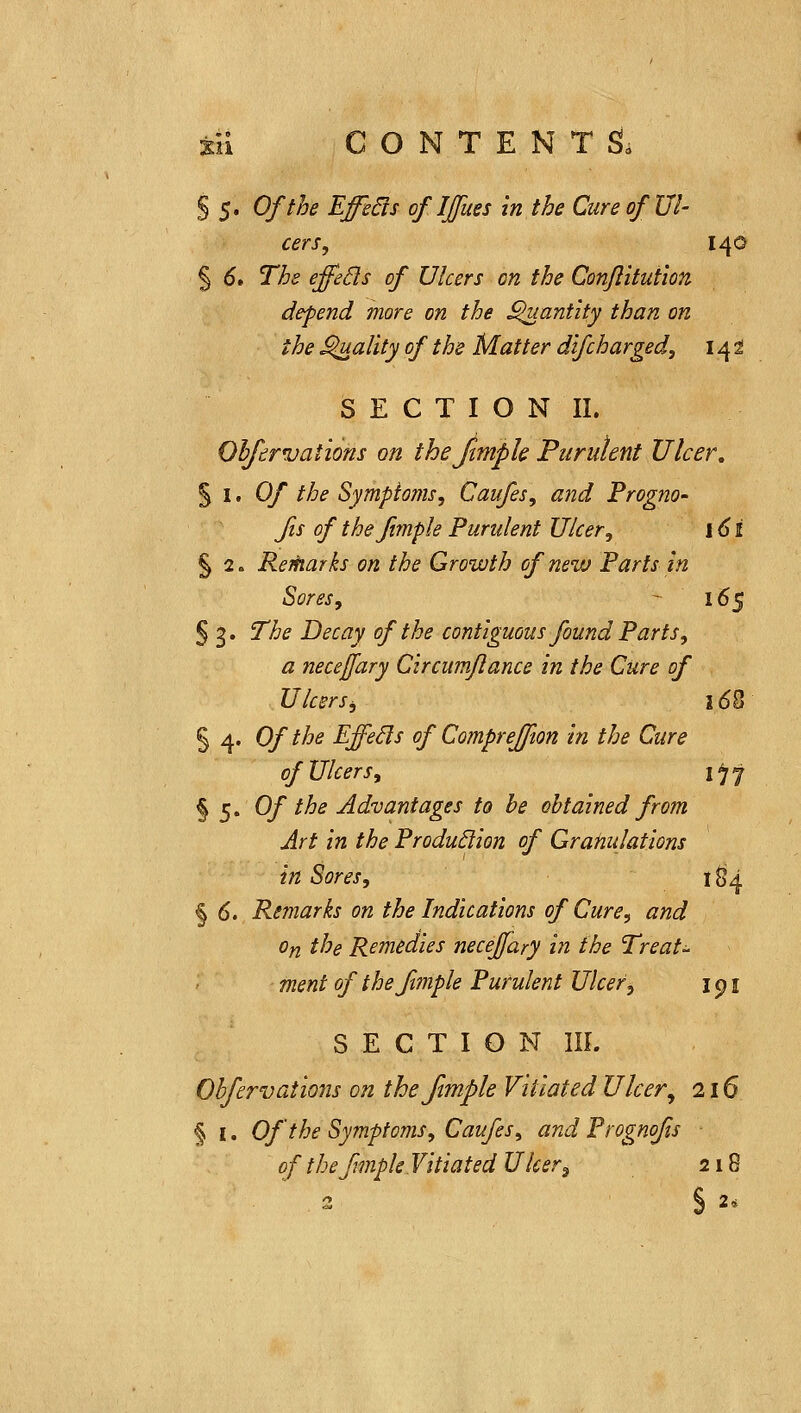 § 5. Of the Effe6ts of IJfues in the Cure of Ul- cers, 14© § 6» The effeBs of Ulcers on the ConftituHon depend more on the ^ant'ity than on the ^ality of the Matter difcharged, 142 S E C T I O N II. Ohfervations on thefimpU Purulent Ulcer, %\> Of the Symptoms, Caufes, and Frogno- fis of the fimple Purulent Ulcer, \6i § 2. Rerharks on the Growth of nezv Farts in Sores, -■ 165 § 3. The Decay of the contiguous found Parts, a necejfary Circumflance in the Cure of UlcerSj 16% § 4. 0/ the Effeds of CompreJJion in the Cure of Ulcers, i)'j § 5. Of the Advantages to be obtained from Art in the Production of Granulations in Sores, 1^4 § 6. Remarks on the Indications of Cure, and On the Remedies neceffary in the Treats ment of the fimple Purulent Ulcer ^ i p i SECTION IIL Obfervations on theftmple Vitiated Ulcer, 216 § I. Of the Symptoms, Caufes, and Prognofis of the fmpk Vitiated Ulcer^ 218 3 § 2*