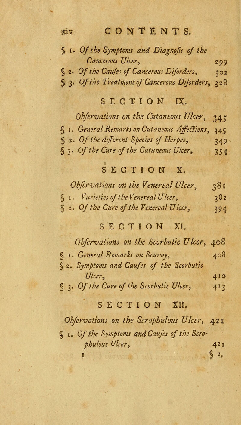 § I. Of the Sympto7m and Diagnofis of the Cancerous Ulcer^ 299 §2. Of the Caufes of Cancerous Diforders, 302 § 3* Of the Treatment of Cancerous Diforders^ 328 SECTION IX. Qhfervations on the Cutaneous Ulcer^ 345 § I. General Remarks on Cutaneous Affe6i ions y 345 § 2. Of the different Species of Herpes, 349 § 3 • 0/ ^^^ ^^''<^ 2/^ ^^^ Cutaneous Ulcer^ 354 SECTION X. Obfervations on the Venereal Ulcer^ 381 § 1. Varieties of the Venereal Ulcer, 382 § 2. Of the Cure of the Venereal Ulcer, 394 S E C T I O N XI. Obfervations on the Scorbutic Ulcer, 408 § I. General Remarks on Scurvy, 408 § 2. Symptoms and Caufes of the Scorbutic Ulcer, 410 § 3. Of the Cure of the Scorbutic Ulcer, 413 SECTION XII. Obfervations on the Scrophulous Ulcer, 42 s S 1. Of the Symptoms and Caufes of the Scro- phulous Ulcer, 421