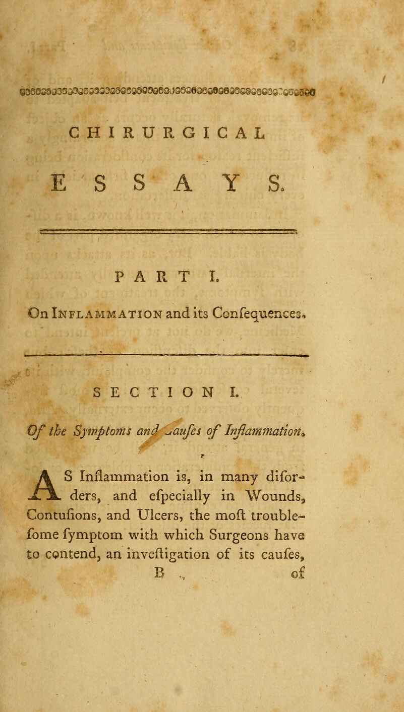 CHIRURGICAL ESSAYS. PART I. On Inflammation and its Confequences^ ^ . —'■ — ■ ■■— ■■■ SECTION I. Of the Symptoms and \jaiifes of Infammation^ AS Inflammation is, in many difor- ders, and efpecially in Woundsj Contufions, and Ulcers, the mofl trouble- fonie fymptom with which Surgeons have to contend, an invefligation of its caufes, B ,., o£