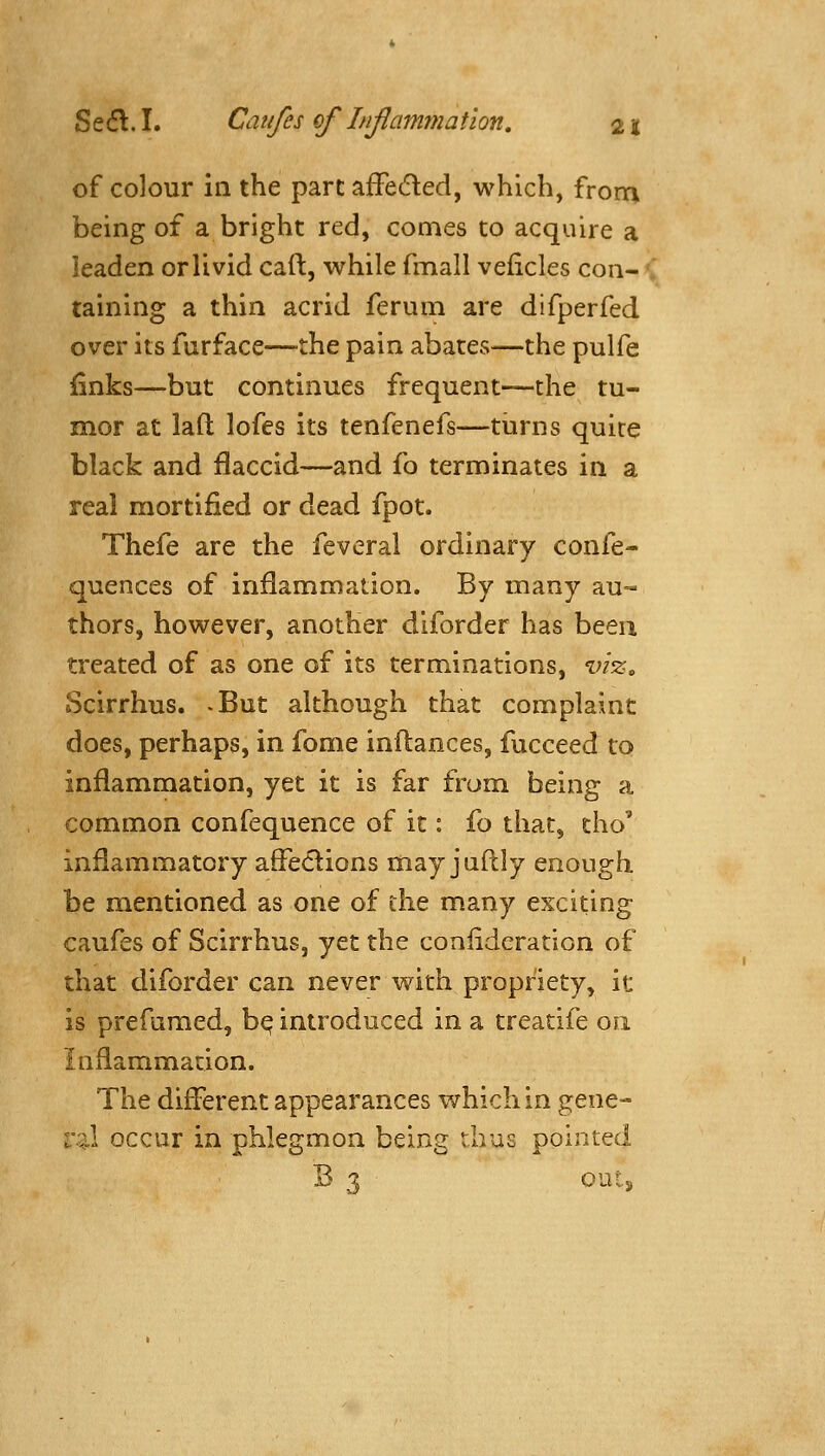 of colour in the pare afFeded, which, from being of a bright red, comes to acquire a leaden or livid caft, while fmall veficles con- taining a thin acrid feruin are difperfed over its furface—the pain abates—the pulfe iiinks—but continues frequent—the tu- mor at lafl; lofes its tenfenefs—turns quite black and flaccid—and fo terminates in a real mortified or dead fpot. Thefe are the feveral ordinary confe- quences of inflammation. By many au- thors, however, another diforder has been treated of as one of its terminations, vizo Scirrhus. .But although that complaint does, perhaps, in fome inftances, fucceed to inflammation, yet it is far from being a common confequence of it: fo that, tho' inflammatory afleiflions may juftly enough be mentioned as one of the many exciting caufes of Scirrhus, yet the coniideration of that diforder can never with propriety, it: is prefamed, b^ introduced in a treatife on inflammadon. The different appearances which in gene- ral occur in phlegmon being thus pointed B 1 outs