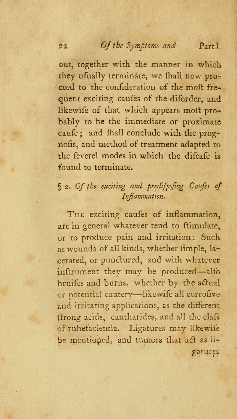 outj together with the manner in which they ufually terminate, we fhall now pro- ceed to the confideration of the moil fre- quent exciting caufes of the diforder, and iikewife of that which appears mod pro- bably to be the immediate or proximate caufe; and fhall conclude with the prog- nofis, and method of treatment adapted to the feverel modes in which the difeafe is found to terminate. 5 2. Of the exciting and fredifpofnig Caitfss of InflammatiQn. The exciting caufes of inflammation, are in general whatever tend to ftimulate, or to produce pain and irritation: Such as wounds of all kinds, whether fimple, la- cerated, or punctured, and with whatever inftrument they may be produced—alfo bruifes and burns, whether by the adual or potential cautery—Iikewife all corrofive and irritating applications, as the different (Irong acids, cantharides, and all the clafs of rubefacientia. Ligatures may Iikewife be mentip^edj and tumors that adl as 11- oatures