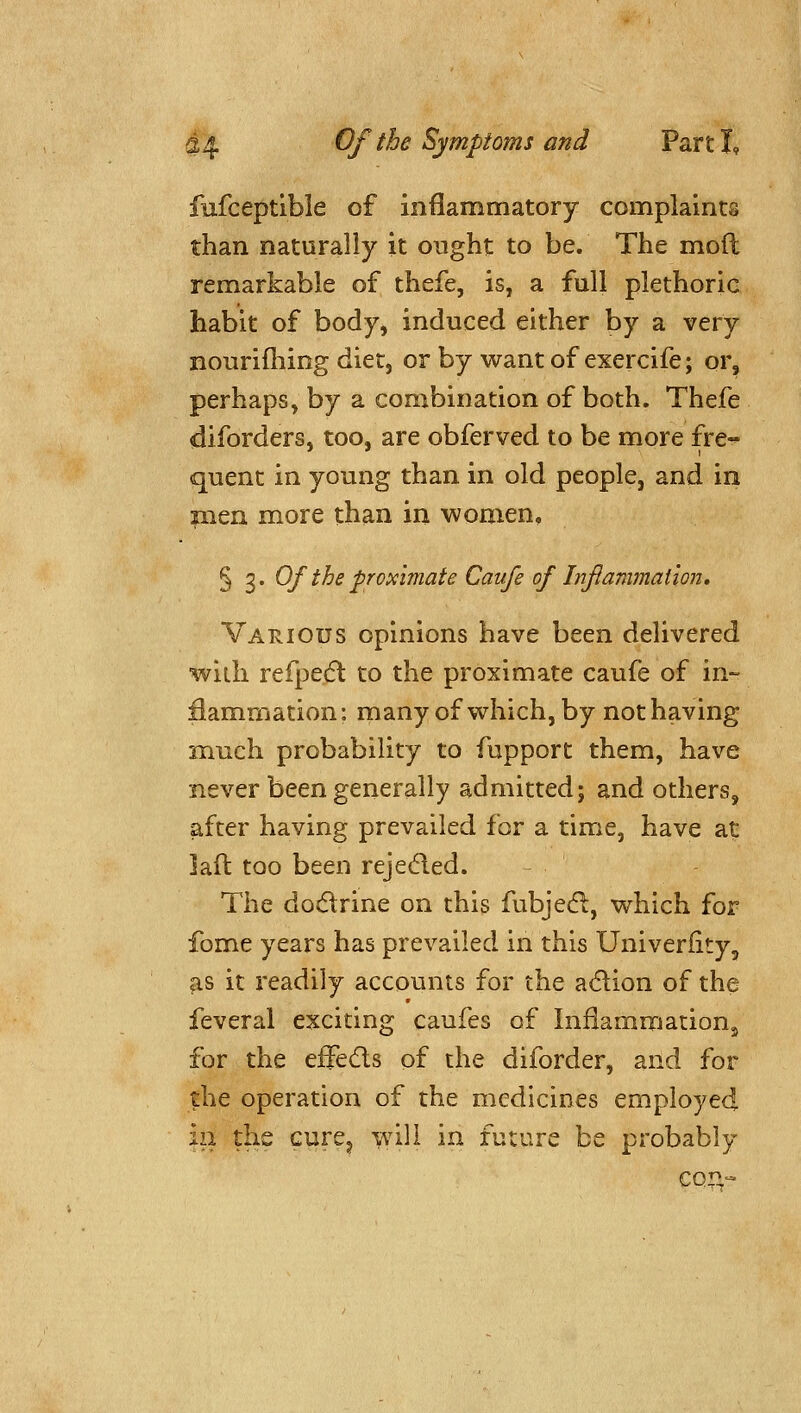 fufceptlble of inflammatory complaints than naturally it ought to be. The mod remarkable of thefe, is, a full plethoric habit of body, induced either by a very nourifliing diet, or by want of exercife; or, perhaps, by a combination of both. Thefe diforders, too, are obferved to be more fre- quent in young than in old people, and in men more than in women, § 3* Of the proximate Caufe of Inflammation, Various opinions have been delivered with refpedl to the proximate caufe of in- flammation: many of which, by not having much probability to fupport them, have never been generally admitted; and others, after having prevailed for a time, have at laft too been rejecfled. The doc5lrine on this fubjed:, which for feme years has prevailed in this Univerfity, as it readily accounts for the adlion of the feveral exciting caufes of Inflammation^ for the effeds of the diforder, and for the operation of the medicines employed in the cure^ \\A\l in future be probably cq:;:^-