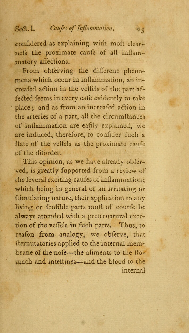 confidered as explaining with moft clear^ jiefs the proximate caufe of all infiam- inatory affe6lions. From obferving the different pheno- mena which occur in inflammation, an in- creafed adion in the velTels of the part af« feded feems in every cafe evidently to take ' place ; and as from an increafed adlion in the arteries of a part, all the circumftances of inflammation are eaiily explained, we are induced, therefore, to conlider fuch a ftate of the vefFels as the proximate caufe of the diforder. This opinion, as we have already obfer- ved, is greatly fupported from a review of the feveral exciting caufes of inflammation; which being in general of an irritating or flimalating nature, their application to any living or feniible parts mud of courfe be always attended with a preternatural exer- tion of the vefTels in fuch parts. Thus, to reafon from analogy, we obferve, that flernutatories applied to the internal mem- brane of the nofe—the aliments to the flo- jTQacb and intellines—and the blood to the internal