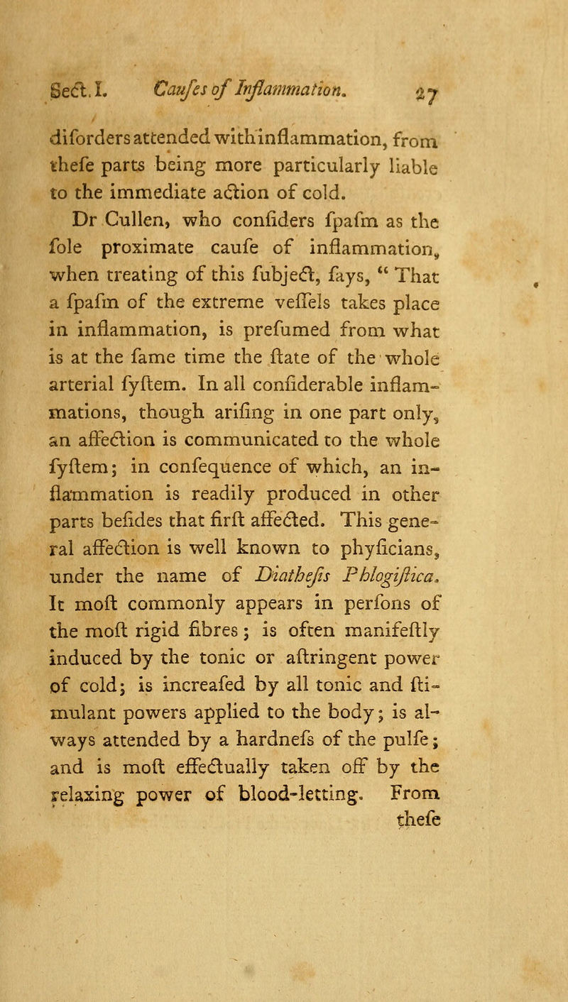 diforders attended with inflammation, from thefe parts being more particularly liable to the immediate action of cold. Dr Cullen, who confiders fpafm as the fole proximate caufe of inflammation^ when treating of this fubjedl, fays, That a fpafm of the extreme veflels takes place in inflammation, is prefumed from what is at the fame time the fl:ate of the whole arterial fyftem. In all coniiderable inflam- mations, though arifing in one part only, an afledlion is communicated to the whole fyfl:em; in confequence of which, an in- flammation is readily produced in other parts beiides that firfl: afleded. This gene- ral afledion is well known to phyflcians, under the name of Diathejis Phlogiftica, It mofl: commonly appears in perfons of the mofl: rigid fibres; is often manifeftly induced by the tonic or aftringent power of cold J is increafed by all tonic and fl:i- mulant powers applied to the body; is al- ways attended by a hardnefs of the pulfe; and is mofl: eflfedlualiy taken off by the relaxing power of blood-letting. From thefe