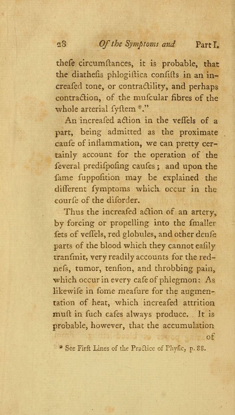 thefe clrcumdances, it is probable, that the diatheiis phlogiftica confifts in an in- creafed tone, or contra6lility, and perhaps contradlion, of the mufcular fibres of the whole arterial fyftem *. An increafed adlion in the vefTels of a part, being admitted as the proximate caufe of inflammation, we can pretty cer- tainly account for the operation of the feveral predifpoling caufes; and upon the fame fuppoiition may be explained the different fymptoms which occur in the courfe of the diforder. Thus the increafed adlion of an artery,, by forcing or propelling into the fmaller fcts of vefTels, red globules, and other denfe parts of the blood which they cannot eaiily tranfmit, very readily accounts for the red- nefs, tumor, tenfion, and throbbing pain, which occur in every cafe of phlegmon: As likewife in fome meafure for the augmen- tation of heat, which increafed attrition mud in fueh cafes always produce. It is probable, however, that the accumulation of * See Firft Lines of the Pr^aice of Phyfic, p. 88.