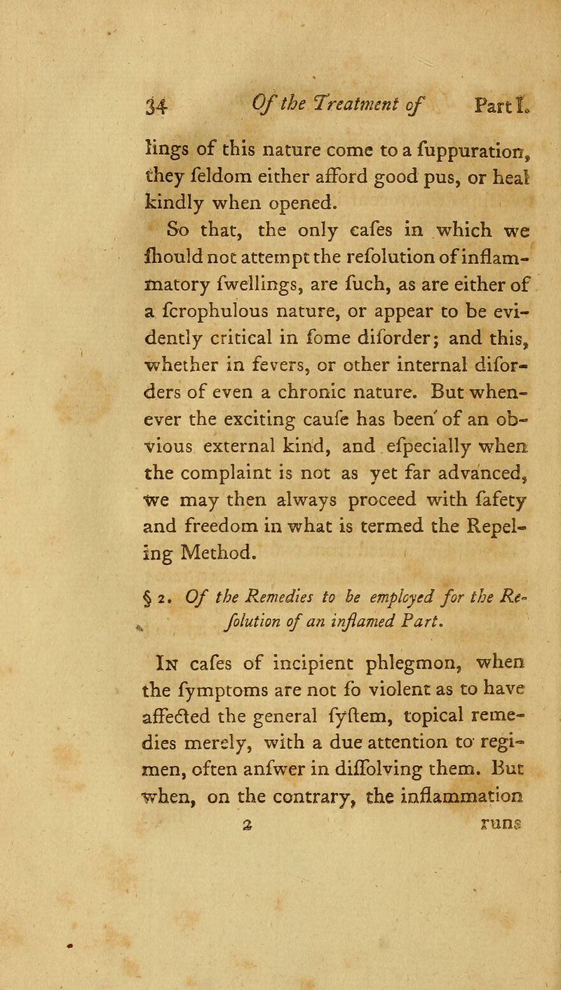 lings of this nature come to a fuppuration, they feldom either afFord good pus, or heal kindly when opened. So that, the only cafes in which we Ihould not attempt the refolution of inflam- matory fwellings, are fuch, as are either of a fcrophulous nature, or appear to be evi- dently critical in feme diforder; and this, whether in fevers, or other internal difor- ders of even a chronic nature. But when- ever the exciting caufc has been of an ob- vious external kind, and efpecially when the complaint is not as yet far advanced, •We may then always proceed with fafety and freedom in what is termed the Repel- ing Method. § 2. Of the Remedies to he employed for the Re- ^ folut'ion of an inflamed Part, In cafes of incipient phlegmon, when the fymptoms are not fo violent as to have affedled the general fyftem, topical reme- dies merely, with a due attention to' regi- men, often anfwer in diffolving them. But when, on the contrary, the inflammation 2 runs