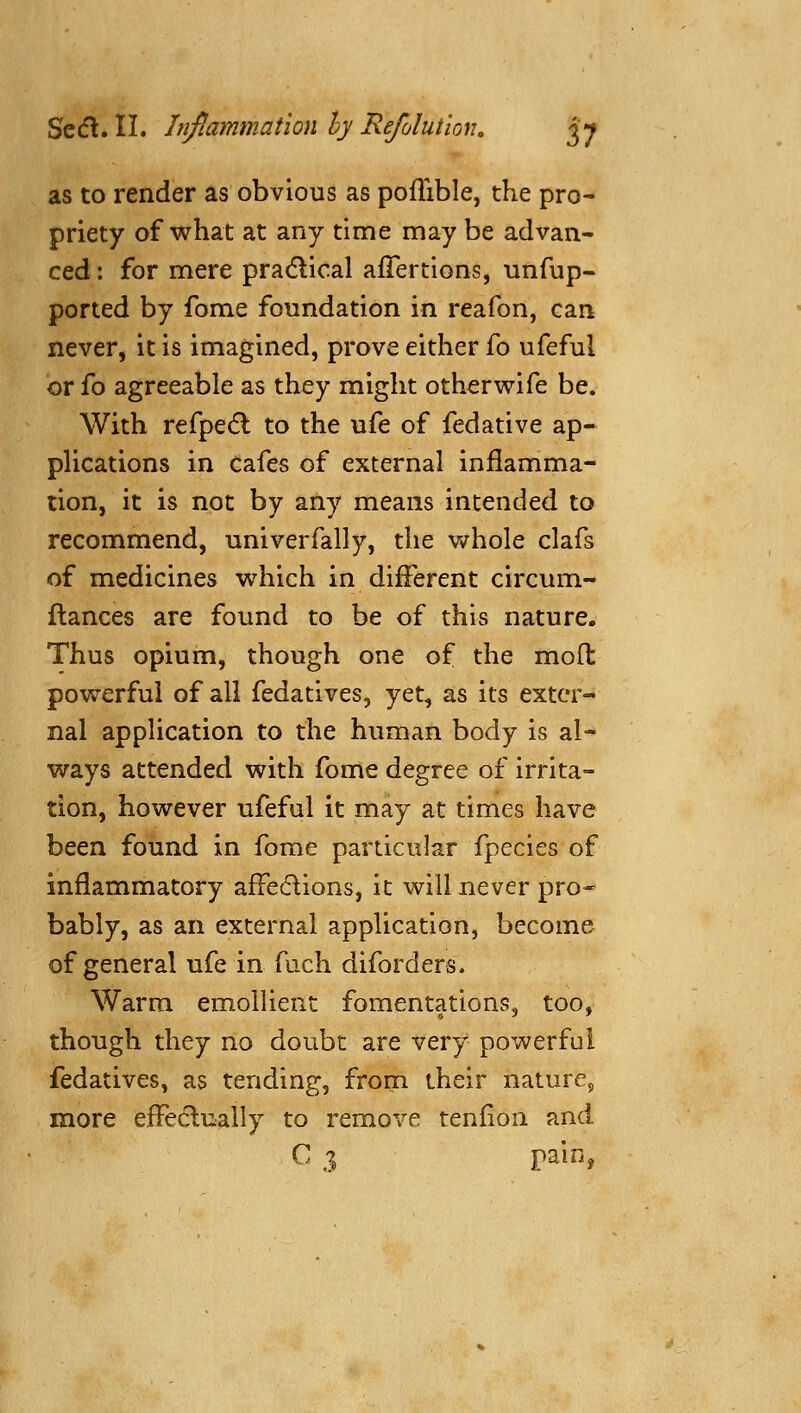 as to render as obvious as pofTible, the pro- priety of what at any time may be advan- ced : for mere pradlioal afTertions, unfup- ported by fome foundation in reafon, can never, it is imagined, prove either fo ufeful or fo agreeable as they might otherv^ife be. With refpedl to the ufe of fedative ap- pHcations in cafes of external inflamma- tion, it is not by any means intended to recommend, univerfally, the whole clafs of medicines which in different circum- ftances are found to be of this nature. Thus opium, though one of the moll: powerful of all fedatives, yet, as its exter- nal application to the human body is al- ways attended with fome degree of irrita- tion, however ufeful it may at times have been found in fome particular fpecies of inflammatory affedions, it will never pro- bably, as an external application, become of general ufe in fuch diforders. Warm emollient fomentations, too, though they no doubt are very powerful fedatives, as tending, from their nature, more effeclually to remove tenfion and C 3 pain,