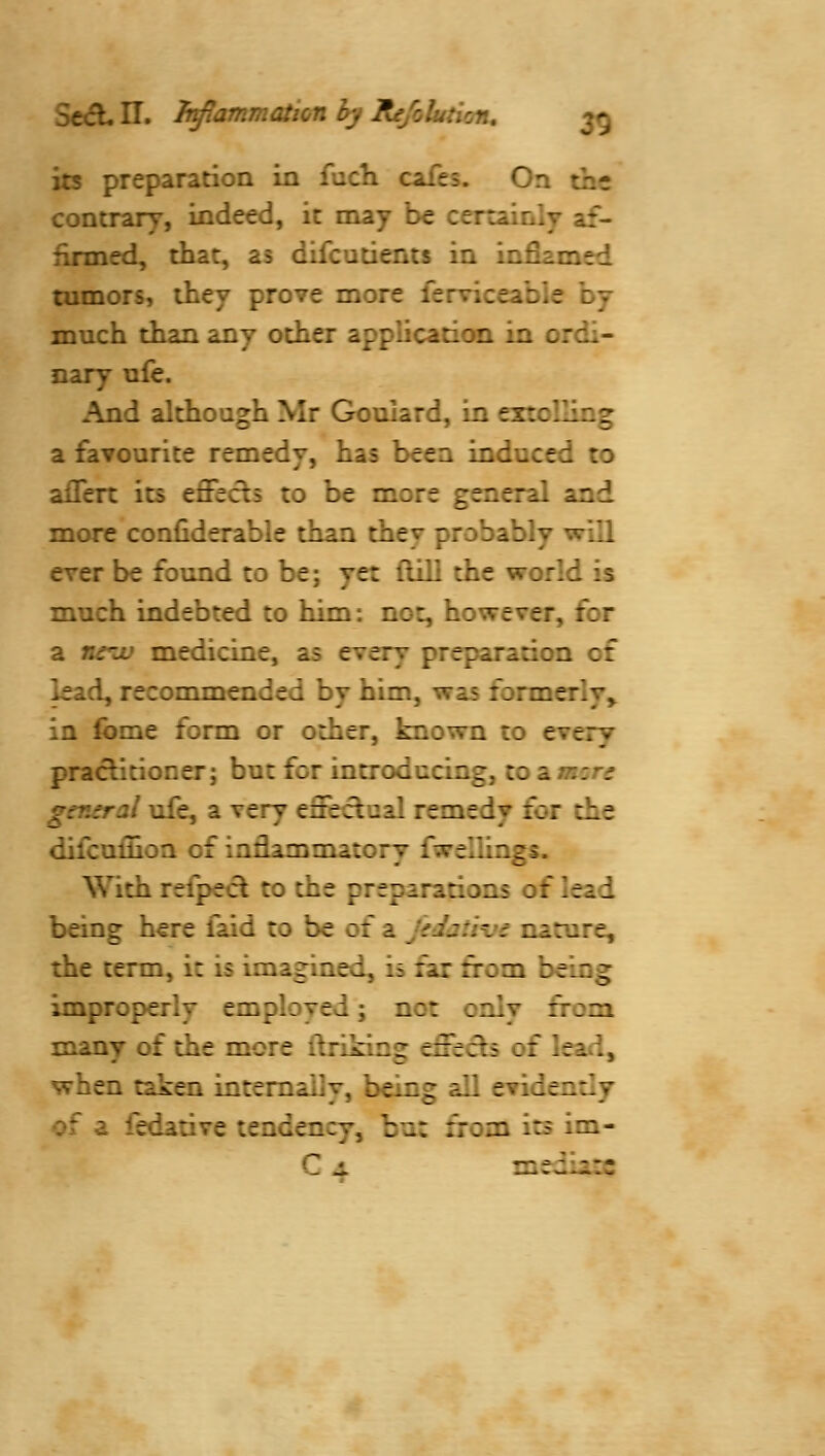 its preparation in fuch cafes. On the contrary, indeed, it may he certainly af- firmed, that, as difcutients in infiamed tumors, ihey prove more ferviceabie hj much than any other application in ordi- nary ufe. And although Mr Goulard, in extolling a favourite remedy, has been induced to aflfert its effects to be more general and more confiderable than they probably will ever be found to be; yet dill the world is much indebted to him: not, however, for a nc^ju medicine, as every preparation of lead, recommended by him, was formerly,^ in ibme form or other, known to every practitioner; but for introducing, to a. men general ufe, a very effectual remedy for the difcuflioa of iadammatory fwellings. With refpecl to the preparations of lead being here faid to be of a jidatii's nature, the term, it is imagined, is far from being improperly employed; not only from many of the more ftriking effects of lead, when taken internally, being all evidently of a fedative tendency, but from its im- C JL mediate