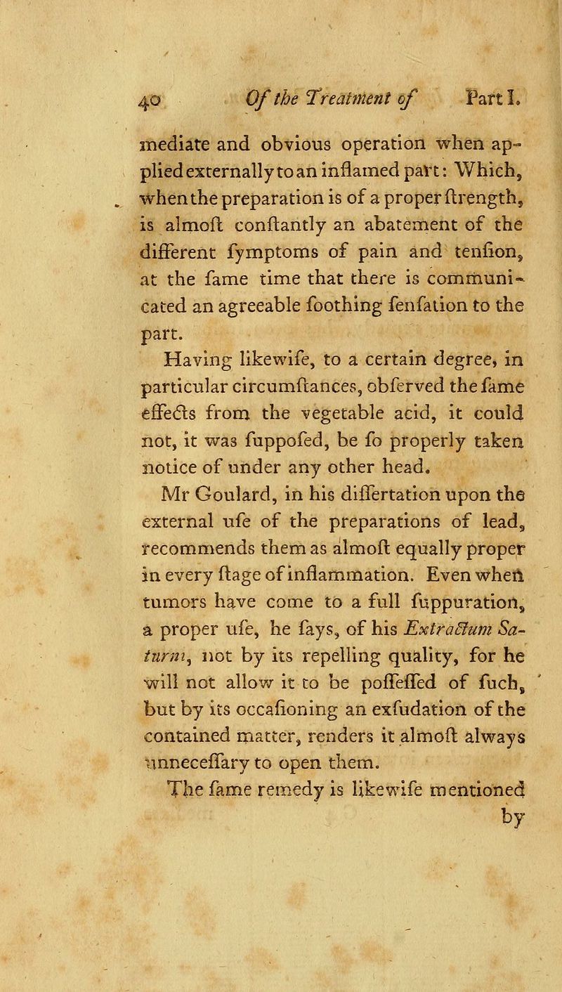 mediate and obvious operation when ap- plied externally to an inflamed paVt: Which, when the preparation is of a properftrength, is almofl conftantly an abatement of the different fymptoms of pain and tenfion, at the fame time that there is comrnuni- cated an agreeable foothing fenfaiion to the part. Having likewife, to a certain degree, in particular circumftances, obferved the fame effedls from the vegetable acid, it could not, it was fuppofed, be fo properly taken notice of under any other head. Mr Goulard, in his dilTertation upon the external ufe of the preparations of lead, recommends them as almofl equally proper in every ftage of inflammation. Even wheil tumors have come to a full fuppuration, a proper ufe, he fays, of his Extra&um Sa- turm, not by its repelling quality, for he will not allov^r it to be poffeffed of fuch, but by its occafioning an exfudation of the contained matter, renders it almofl always nnneceffary to open them. The fame remedy is likewife mentioned by
