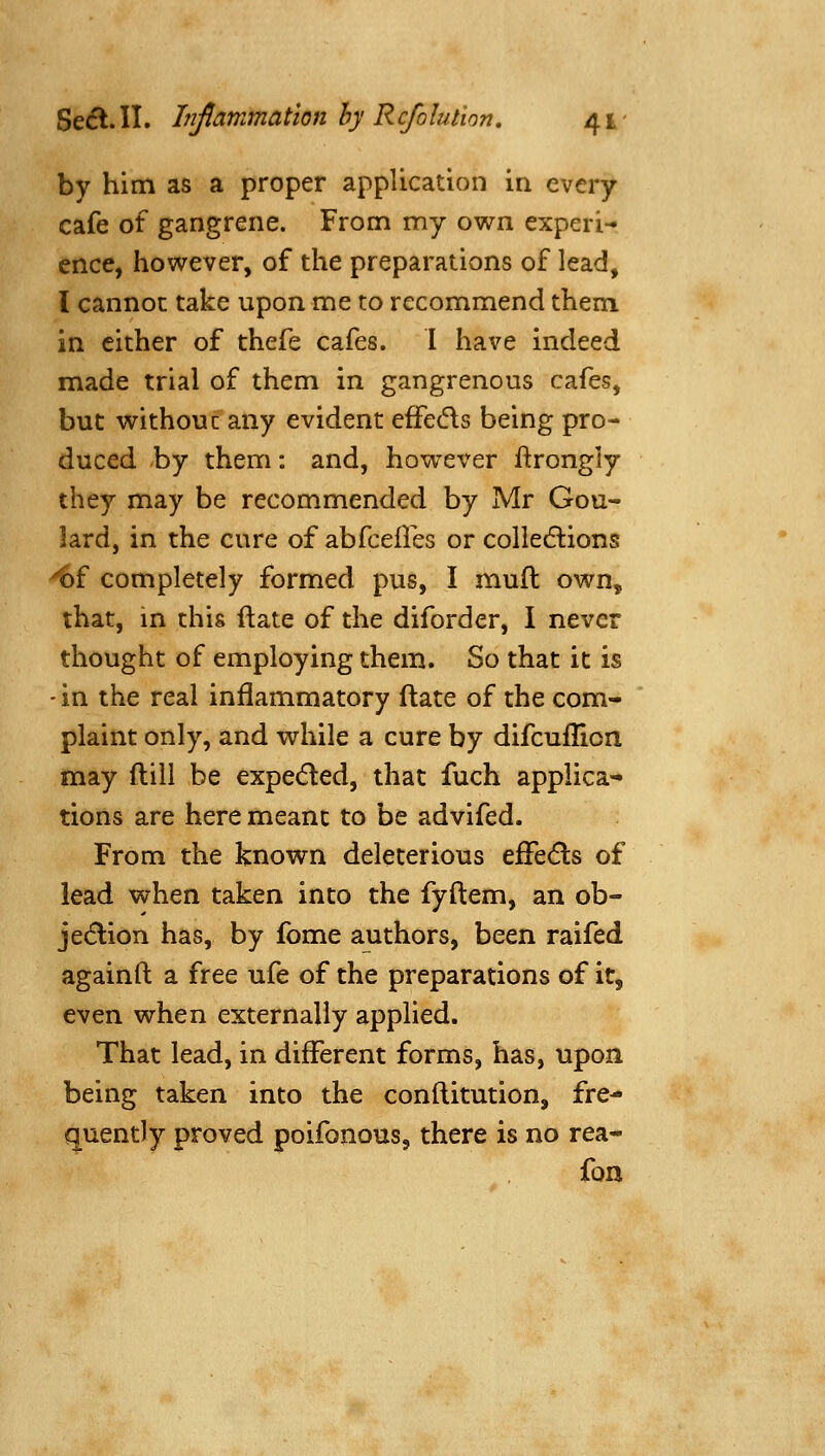 by him as a proper application in every cafe of gangrene. From my own experi- ence, however, of the preparations of lead, I cannot take upon me to recommend them in cither of thefe cafes. I have indeed made trial of them in gangrenous cafes, but without any evident effeds being pro- duced by them: and, however ftrongly they may be recommended by Mr Gou- lard, in the cure of abfcelles or colledlions ^f completely formed pus, I mull: own, that, in this ftate of the diforder, I never thought of employing them. So that it is - in the real inflammatory (late of the com- plaint only, and while a cure by difcuflion may ftill be expeded, that fuch applica- tions are here meant to be advifed. From the known deleterious eiFecSls of lead when taken into the fyftem, an ob- jedlion has, by fome authors, been raifed againft a free ufe of the preparations of it, even when externally applied. That lead, in different forms, has, upon being taken into the conftitution, fre- quently proved poifonous, there is no rea- fon