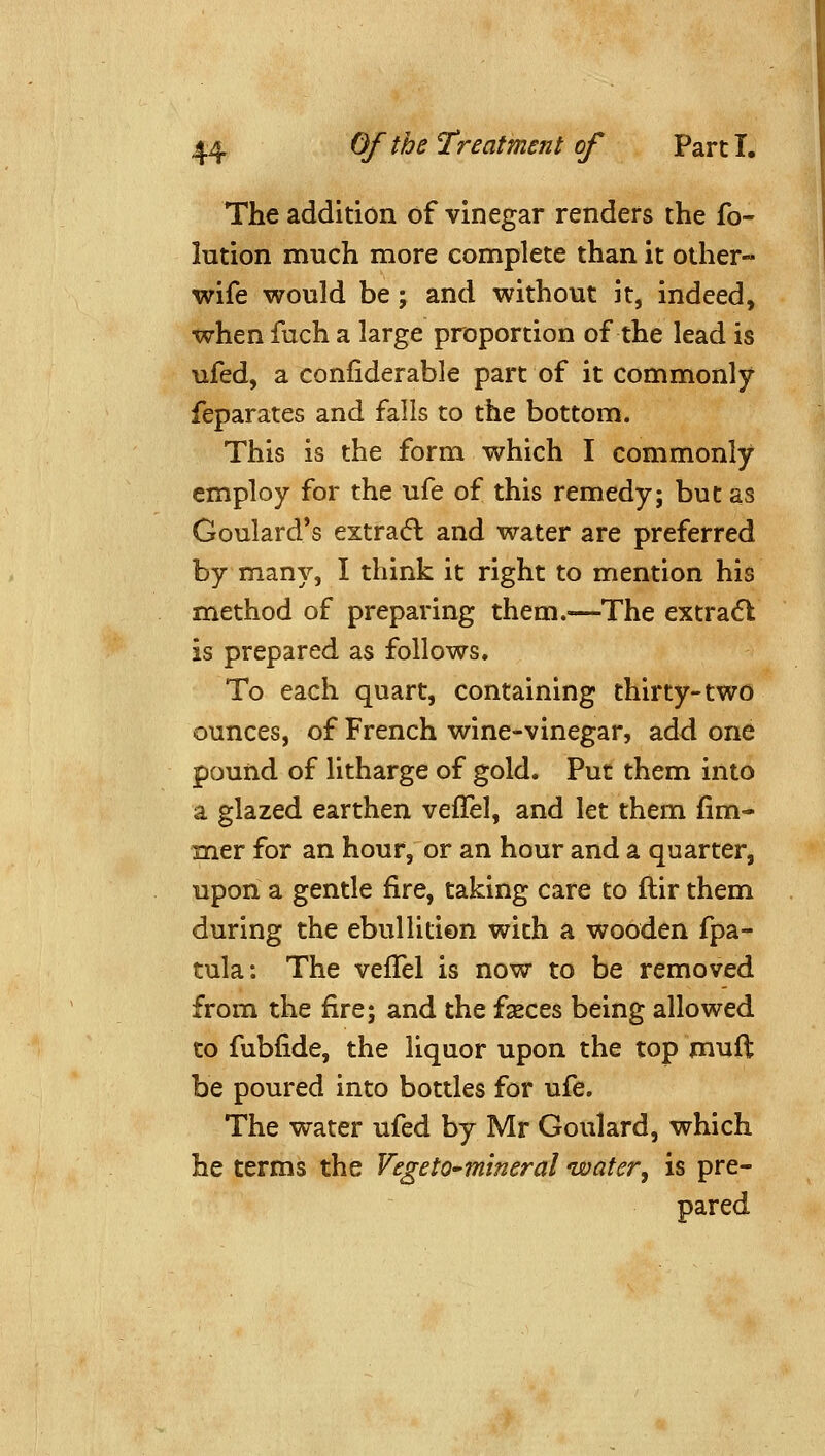 The addition of vinegar renders the fo- lution much more complete than it other- wife would be; and without it, indeed, when fuch a large proportion of the lead is ufed, a conliderable part of it commonly feparates and falls to the bottom. This is the form which I commonly employ for the ufe of this remedy; but as Goulard's extracfl and water are preferred by many, I think it right to mention his method of preparing them.—The extradl is prepared as follows. To each quart, containing thirty-two ounces, of French wine-vinegar, add one pound of litharge of gold. Put them into a glazed earthen veflel, and let them fim- mer for an hour, or an hour and a quarter, upon a gentle fire, taking care to flir them during the ebullition with a wooden fpa- tula: The vefTel is now to be removed from the fire; and the fseces being allowed to fubfide, the liquor upon the top muft be poured into bottles for ufe. The water ufed by Mr Goulard, which he terms the Vegeto-mineral water, is pre- pared