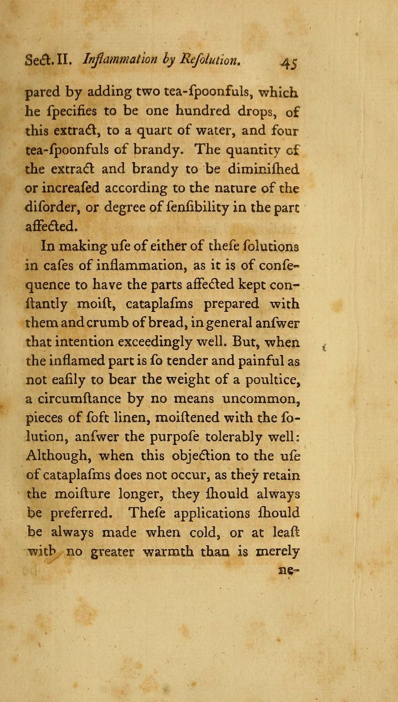 pared by adding two tea-fpoonfuls, which he fpeciiies to be one hundred drops, of this extracSV, to a quart of water, and four tea-fpoonfuls of brandy. The quantity of the extra(5l and brandy to be diminifhed or increafed according to the nature of the diforder, or degree of feniibility in the part afFedled. In making ufe of either of thefe folutions in cafes of inflammation, as it is of confe- quence to have the parts affeded kept con- llantly moid, cataplafms prepared with them and crumb of bread, in general anfwer that intention exceedingly well. But, when the inflamed part is fo tender and painful as not eafily to bear the weight of a poultice, a circumflance by no means uncommon, pieces of foft linen, moiftened with the fo- lution, anfwer the purpofe tolerably well: Although, when this objedlion to the ufe of cataplafms does not occur, as they retain the moifture longer, they fliould always be preferred. Thefe applications fliould be always made when cold, or at leafl with no greater warmth than is merely